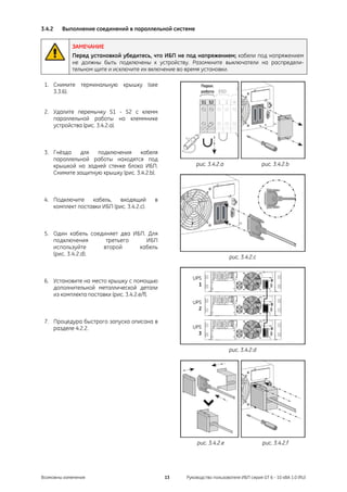 3.4.2   Выполнение соединений в параллельной системе


            ЗАМЕЧАНИЕ
            Перед установкой убедитесь, что ИБП не под напряжением; кабели под напряжением
            не должны быть подключены к устройству. Разомкните выключатели на распредели-
            тельном щите и исключите их включение во время установки.

 1. Снимите терминальную крышку (see                       Парал.
    3.3.6).                                                работа   ESD



 2. Удалите перемычку S1 - S2 с клемм
    параллельной работы на клеммнике
    устройства (рис. 3.4.2.a).



 3. Гнёзда   для   подключения     кабеля
    параллельной работы находятся под
    крышкой на задней стенке блока ИБП.                  рис. 3.4.2.a                    рис. 3.4.2.b
    Снимите защитную крышку (рис. 3.4.2.b).



 4. Подключите    кабель,   входящий        в
    комплект поставки ИБП (рис. 3.4.2.c).



 5. Один кабель соединяет два ИБП. Для
    подключения      третьего     ИБП
    используйте     второй      кабель
    (рис. 3.4.2.d).
                                                                          рис. 3.4.2.c



 6. Установите на место крышку с помощью
    дополнительной металлической детали
    из комплекта поставки (рис. 3.4.2.e/f).



 7. Процедура быстрого запуска описана в
    разделе 4.2.2.


                                                                          рис. 3.4.2.d




                                                          рис. 3.4.2.e                   рис. 3.4.2.f




Возможны изменения                              13   Руководство пользователя ИБП серия GT 6 - 10 кВА 1.0 (RU)
 