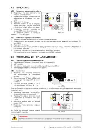 4.2     ВКЛЮЧЕНИЕ
4.2.1    Включение одиночного устройства
1. Убедитесь, что все автоматы на
    входной линии включены.
2. Переведите входной автоматический
    выключатель в положение “On” (рис.
    4.2.1).
3. Подождите 45 секунд.
4. Нажмите кнопку “I” на 1 секунду.
    Через несколько секунд загорится
    СИД ‘работа’, а СИД ‘байпас’ погаснет.
5. Устройство работает; нагрузка на
    выходе ИБП может быть включена.
     % загрузки указан с помощью                                    рис. 4.2.1
линейки      СИД ‘нагрузка’.

4.2.2   Включение параллельной системы
1. Убедитесь, что все автоматы на всех входных линиях включены.
2. Переведите последовательно входные автоматические выключатели всех ИБП в положение “On”
    (рис. 4.2.1).
3. Подождите 45 секунд.
4. Нажмите кнопку “I” на каждом ИБП на 1 секунду. Через несколько секунд загорится СИД ‘работа’, а
    СИД ‘байпас’ погаснет.
5. Устройство работает; нагрузка на выходе ИБП может быть включена.
    Распределение нагрузки показано с помощью линейки СИД ‘нагрузка’.


4.3     ИСПОЛЬЗОВАНИЕ: НОРМАЛЬНЫЙ РЕЖИМ
4.3.1 Условия нормального режима работы:
1. Входная сеть в наличии и в пределах допуска (см. раздел 9).
2. ИБП включён.
3. Нагрузка не превышает номинальной выходной мощности ИБП, и
4. температура не превышает аварийного уровня.

4.3.2   Выключение
1. Убедитесь, что нагрузка отключена
    или подготовлена к отключению
    питания.
2. Нажмите кнопку “O” (рис. 4.3.2.a) на 1
    секунду для перевода ИБП в режим
    байпаса.
3. Ещё раз нажмите кнопку “O” на 1
    для выключения ИБП (рис. 4.3.2.a).                        рис. 4.3.2.a
Если необходимо полностью отключить устройство от сети (например, для обслуживания), выполните
следующие шаги:
4. Выключите выходные автоматы/ру-
    бильники (если они установлены).
5. Переведите входной автоматический
    выключатель в положение “Off” (рис.
    4.3.2.b).
6. Отключите кабель АКБ от задней
    панели ИБП.
7. Убедитесь, что все автоматы нагрузки
    выключены.

Все СИДы на передней панели должны
погаснуть; ИБП отключён.                                           рис. 4.3.2.b


            ЗАМЕЧАНИЕ
            Остаточное напряжение постоянного тока сохраняется в ИБП в течение 5 минут.




Возможны изменения                           15      Руководство пользователя ИБП серия GT 6 - 10 кВА 1.0 (RU)
 