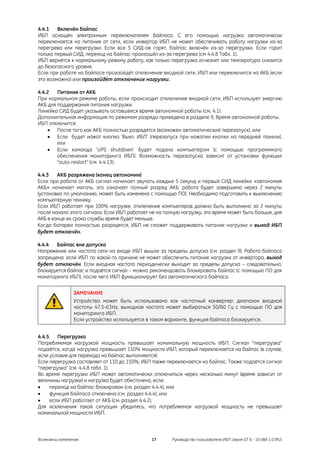 4.4.1   Включён байпас
ИБП оснащён электронным переключателем байпаса. С его помощью нагрузка автоматически
переключается на питание от сети, если инвертор ИБП не может обеспечивать работу нагрузки из-за
перегрева или перегрузки. Если все 5 СИД-ов горят, байпас включён из-за перегрузки. Если горит
только первый СИД, переход на байпас произошёл из-за перегрева (см 4.4.8 Табл. 1).
ИБП вернётся к нормальному режиму работу, как только перегрузка исчезнет или температура снизится
до безопасного уровня.
Если при работе на байпасе произойдёт отключение входной сети, ИБП или переключится на АКБ (если
это возможно) или произойдёт отключение нагрузки.

4.4.2   Питание от АКБ
При нормальном режиме работы, если происходит отключение входной сети, ИБП использует энергию
АКБ для поддержания питания нагрузки.
Линейка СИД будет указывать оставшееся время автономной работы (см. 4.1).
Дополнительная информация по режимам разряда приведена в разделе 9, Время автономной работы.
ИБП отключится:
    • После того как АКБ полностью разрядятся (возможен автоматический перезапуск), или
    • Если будет нажат кнопка ‘Выкл. ИБП’ (перезапуск при нажатии кнопки на передней панели),
        или
    • Если команда ‘UPS shutdown’ будет подана компьютером (с помощью программного
        обеспечения мониторинга ИБП). Возможность перезапуска зависит от установки функции
        “auto-restart” (см. 4.4.13).

4.4.3   АКБ разряжена (конец автономии)
Если при работе от АКБ сигнал начинает звучать каждые 5 секунд и первый СИД линейки «автономия
АКБ» начинает мигать, это означает полный разряд АКБ: работа будет завершена через 2 минуты
(установка по умолчанию, может быть изменена с помощью ПО). Необходимо подготовить к выключению
компьютерную технику.
Если ИБП работает при 100% нагрузке, отключение компьютеров должно быть выполнено за 2 минуты
после начала этого сигнала. Если ИБП работает не на полную нагрузку, это время может быть больше, для
АКБ в конце их срока службы время будет меньше.
Когда батареи полностью разрядятся, ИБП не сможет поддерживать питание нагрузки и выход ИБП
будет отключён.

4.4.4  Байпас вне допуска
Напряжение или частота сети на входе ИБП вышли за пределы допуска (см. раздел 9). Работа байпаса
запрещена: если ИБП по какой-то причине не может обеспечить питание нагрузки от инвертора, выход
будет отключён. Если входная частота периодически выходит за пределы допуска – следовательно,
блокируется байпас и подаётся сигнал – можно рекомендовать блокировать байпас (с помощью ПО для
мониторинга ИБП), после чего ИБП функционирует без автоматического байпаса.


               ЗАМЕЧАНИЕ
               Устройство может быть использовано как частотный конвертер: диапазон входной
               частоты 47.5-63Hz, выходная частота может выбираться 50/60 Гц с помощью ПО для
               мониторинга ИБП.
               Если устройство используется в таком варианте, функция байпаса блокируется.


4.4.5    Перегрузка
Потребляемая нагрузкой мощность превышает номинальную мощность ИБП. Сигнал “перегрузка”
подаётся, когда нагрузка превышает 150% мощности ИБП, который переключается на байпас (в случае,
если условия для перехода на байпас выполняются).
Если перегрузка составляет от 110 до 150%, ИБП также переключается на байпас. Также подаётся сигнал
“перегрузка” (см. 4.4.8 табл. 1).
Во время перегрузки ИБП может автоматически отключиться через несколько минут (время зависит от
величины нагрузки) и нагрузка будет обесточена, если:
•     переход на байпас блокирован (см. раздел 4.4.4), или
•     функция байпаса отключена (см. раздел 4.4.4), или
•     если ИБП работает от АКБ (см. раздел 4.4.2).
Для исключения такой ситуации убедитесь, что потребляемая нагрузкой мощность не превышает
номинальной мощности ИБП.



Возможны изменения                             17      Руководство пользователя ИБП серия GT 6 - 10 кВА 1.0 (RU)
 