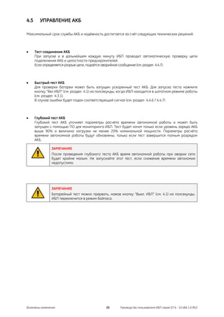 4.5      УПРАВЛЕНИЕ АКБ

Максимальный срок службы АКБ и надёжность достигается за счёт следующих технических решений:



•     Тест соединения АКБ
      При запуске и в дальнейшем каждую минуту ИБП проводит автоматическую проверку цепи
      подключения АКБ и целостности предохранителей.
      Если определяется разрыв цепи, подаётся аварийное сообщение (см. раздел 4.4.7).



•     Быстрый тест АКБ
      Для проверки батареи может быть запущен ускоренный тест АКБ. Для запуска теста нажмите
      кнопку "Вкл ИБП" (см. раздел 4.1) на полсекунды, когда ИБП находится в шататном режиме работы
      (см. раздел 4.3.1).
      В случае ошибки будет подан соответствующий сигнал (см. раздел 4.4.6 / 4.4.7)



•     Глубокий тест АКБ
      Глубокий тест АКБ уточняет параметры расчёта времени автономной работы и может быть
      запущен с помощью ПО для мониторинга ИБП. Тест будет начат только если уровень заряда АКБ
      выше 90% и величина нагрузки не менее 20% номинальной мощности. Параметры расчёта
      времени автономной работы будут обновлены, только если тест завершится полным разрядом
      АКБ.

               ЗАМЕЧАНИЕ
               После проведения глубокого теста АКБ время автономной работы при аварии сети
               будет крайне малым. Не запускайте этот тест, если снижение времени автономии
               недопустимо.




               ЗАМЕЧАНИЕ
               Батарейный тест можно прервать, нажав кнопку "Выкл. ИБП" (см. 4.1) на полсекунды.
               ИБП переключится в режим байпаса.




Возможны изменения                            20       Руководство пользователя ИБП серия GT 6 - 10 кВА 1.0 (RU)
 