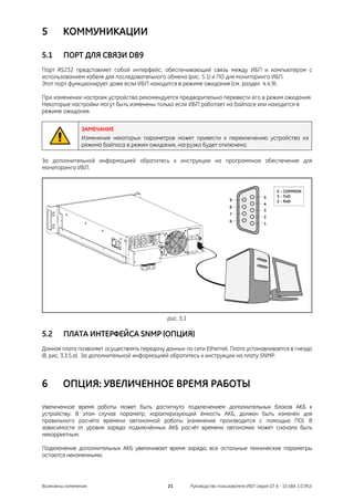 5       КОММУНИКАЦИИ

5.1     ПОРТ ДЛЯ СВЯЗИ DB9
Порт RS232 представляет собой интерфейс, обеспечивающий связь между ИБП и компьютером с
использованием кабеля для последовательного обмена (рис. 5.1) и ПО для мониторинга ИБП.
Этот порт функционирует даже если ИБП находится в режиме ожидания (см. раздел 4.4.9).

При изменении настроек устройства рекомендуется предварительно перевести его в режим ожидания.
Некоторые настройки могут быть изменены только если ИБП работает на байпасе или находится в
режиме ожидания.


               ЗАМЕЧАНИЕ
               Изменение некоторых параметров может привести к переключению устройства из
               режима байпаса в режим ожидания, нагрузка будет отключена.

За дополнительной информацией обратитесь к инструкции на программное обеспечение для
мониторинга ИБП.




                                              рис. 5.1

5.2     ПЛАТА ИНТЕРФЕЙСА SNMP (ОПЦИЯ)
Данная плата позволяет осуществлять передачу данных по сети Ethernet. Плата устанавливается в гнездо
(8, рис. 3.3.5.a). За дополнительной информацией обратитесь к инструкции на плату SNMP.



6       ОПЦИЯ: УВЕЛИЧЕННОЕ ВРЕМЯ РАБОТЫ

Увеличенное время работы может быть достигнуто подключением дополнительных блоков АКБ к
устройству. В этом случае параметр, характеризующий ёмкость АКБ, должен быть изменён для
правильного расчёта времени автономной работы (изменение производится с помощью ПО). В
зависимости от уровня заряда подключённых АКБ расчёт времени автономии может сначала быть
некорректным.

Подключение дополнительных АКБ увеличивает время заряда; все остальные технические параметры
остаются неизменными.




Возможны изменения                            21         Руководство пользователя ИБП серия GT 6 - 10 кВА 1.0 (RU)
 