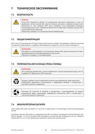 7       ТЕХНИЧЕСКОЕ ОБСЛУЖИВАНИЕ

7.1     БЕЗОПАСНОСТЬ

               ОПАСНО
               Когда ИБП находится в работе, его электронные компоненты подключены к сети, на
               внутренних частях, включая АКБ, имеется опасное для жизни напряжение. Даже после
               отключения от сети, элементы ИБП могут находиться под напряжением (исключая
               коммуникационный порт). Требования безопасности разрешают открывать крышку ИБП
               только обученному персоналу.
               Обратитесь к разделу 4.3.2 за дополнительной информацией.




7.2     ОБЩАЯ ИНФОРМАЦИЯ
ИБП серии GT производства GE Digital Energy практически не требует обслуживания: обратите внимание
на внешние условия работы и содержите вентиляционные отверстия в чистоте. Прочтите раздел 3.2.

               ЗАМЕЧАНИЕ
               Все работы по обслуживанию, за исключением замены АКБ, должны выполняться только
               квалифицированным сертифицированным персоналом.
               Обратитесь к разделу 1.2 за информацией.




7.3     ПЕРЕРАБОТКА ИБП В КОНЦЕ СРОКА СЛУЖБЫ

               ЗАМЕЧАНИЕ
               Это устройство разработано с учётом требований по защите окружающей среды. Оно не
               содержит CFC (фреона) или HCFC (галогена).



               Батареи содержат свинец, являющийся опасным для окружающей среды веществом.
               Необходимо правильное использование и переработка батарей в соответствии с
               местными нормами и правилами.



               Компания GE Consumer & Industrial, в соответствии с рекомендациями по защите
               окружающей среды, рекомендует переработку компонентов ИБП в соответствии с
               местными нормами и правилами.




7.4     АККУМУЛЯТОРНЫЕ БАТАРЕИ
Срок службы АКБ может составлять от 3 до 6 лет, в зависимости от температуры и количества разрядных
циклов.

Поскольку качество АКБ влияет на характеристики ИБП, регулярно производится автоматический текст
АКБ (см. раздел 4.5). Если состояние АКБ оценивается как критическое, активируется сигнал "требуется
замена АКБ" (см. 4.4 и 4.4.6). Необходимо произвести замену как можно быстрее.




Возможны изменения                            22      Руководство пользователя ИБП серия GT 6 - 10 кВА 1.0 (RU)
 