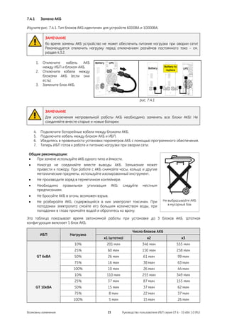 7.4.1        Замена АКБ

Изучите рис. 7.4.1. Тип блоков АКБ идентичен для устройств 6000ВА и 10000ВА.

               ЗАМЕЧАНИЕ
               Во время замены АКБ устройство не может обеспечить питание нагрузки при аварии сети!
               Рекомендуется отключить нагрузку перед отключением разъёмов постоянного тока – см.
               раздел 4.3.2.

        1.    Отключите    кабель  АКБ
              между ИБП и блоком АКБ.
        2.    Отключите кабели между
              блоками АКБ (если они
              есть).
        3.    Замените блок АКБ.


                                                                            рис. 7.4.1


               ЗАМЕЧАНИЕ
               Для исключения неправильной работы АКБ необходимо заменять все блоки АКБ! Не
               соединяйте вместе старые и новые батареи.

     4.      Подключите батарейные кабели между блоками АКБ.
     5.      Подключите кабель между блоком АКБ и ИБП.
     6.      Убедитесь в правильности установки параметров АКБ с помощью программного обеспечения.
     7.      Теперь ИБП готов к работе и питанию нагрузки при аварии сети.

 Общие рекомендации:
 •  При замене используйте АКБ одного типа и ёмкости.
 •        Никогда не соединяйте вместе выводы АКБ. Замыкание может
          привести к пожару. При работе с АКБ снимайте часы, кольца и другие
          металлические предметы, используйте изолированный инструмент.
 •        Не производите заряд в герметичном контейнере.
 •        Необходимо правильная        утилизация        АКБ:   следуйте       местным
          предписаниям.
 •        Не бросайте АКБ в огонь: возможен взрыв.
 •        Не разбирайте АКБ; содержащийся в них электролит токсичен. При                     Не выбрасывайте АКБ
                                                                                                в мусорный бак
          попадании электролита смойте его большим количеством воды, при
          попадании в глаза промойте водой и обратитесь ко врачу.

Эта таблица показывает время автономной работы при установке до 3 блоков АКБ. Штатная
конфигурация включает 1 блок АКБ.

                                                                       Число блоков АКБ
             ИБП            Нагрузка
                                               x1 (штатно)                        x2                       x3
                               10%                  201 мин                   346 мин                  555 мин
                               25%                  60 мин                    150 мин                  238 мин
          GT 6кВА              50%                  26 мин                     61 мин                   99 мин
                               75%                  16 мин                     38 мин                   63 мин
                              100%                  10 мин                     26 мин                   44 мин
                               10%                  110 мин                   255 мин                  349 мин
                               25%                  37 мин                     87 мин                  155 мин
        GT 10кВА               50%                  15 мин                     37 мин                   62 мин
                               75%                   8 мин                     22 мин                   37 мин
                              100%                   5 мин                     15 мин                   26 мин


Возможны изменения                                  23          Руководство пользователя ИБП серия GT 6 - 10 кВА 1.0 (RU)
 