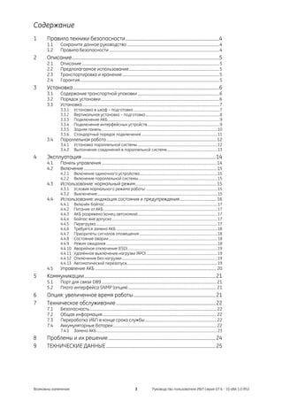 Содержание
1     Правила техники безопасности..................................................................................4
      1.1       Сохраните данное руководство ..................................................................................................4
      1.2       Правила безопасности .....................................................................................................................4
2     Описание.................................................................................................................................5
      2.1       Описание ..................................................................................................................................................5
      2.2       Предполагаемое использование................................................................................................5
      2.3       Транспортировка и хранение .......................................................................................................5
      2.4       Гарантия....................................................................................................................................................5
3     Установка................................................................................................................................6
      3.1       Содержание транспортной упаковки .......................................................................................6
      3.2       Порядок установки..............................................................................................................................6
      3.3       Установка..................................................................................................................................................7
                3.3.1        Установка в шкаф – подготовка .....................................................................................................7
                3.3.2        Вертикальная установка – подготовка .......................................................................................8
                3.3.3        Подключение АКБ...................................................................................................................................9
                3.3.4        Подключение интерфейсных устройств.....................................................................................9
                3.3.5        Задняя панель .......................................................................................................................................10
                3.3.6        Стандартный порядок подключения .........................................................................................11
      3.4       Параллельная работа ..................................................................................................................... 12
                3.4.1        Установка параллельной системы .............................................................................................12
                3.4.2        Выполнение соединений в параллельной системе...........................................................13
4     Эксплуатация .....................................................................................................................14
      4.1       Панель управления .......................................................................................................................... 14
      4.2       Включение ............................................................................................................................................. 15
                4.2.1        Включение одиночного устройства...........................................................................................15
                4.2.2        Включение параллельной системы ............................................................................................15
      4.3       Использование: нормальный режим...................................................................................... 15
                4.3.1        Условия нормального режима работы: ...................................................................................15
                4.3.2        Выключение ............................................................................................................................................15
      4.4       Использование: индикация состояния и предупреждения....................................... 16
                4.4.1        Включён байпас....................................................................................................................................17
                4.4.2        Питание от АКБ .....................................................................................................................................17
                4.4.3        АКБ разряжена (конец автономии).............................................................................................17
                4.4.4        Байпас вне допуска ...........................................................................................................................17
                4.4.5        Перегрузка..............................................................................................................................................17
                4.4.6        Требуется замена АКБ ......................................................................................................................18
                4.4.7        Приоритеты сигналов оповещения ...........................................................................................18
                4.4.8        Состояние аварии............................................................................................................................... 18
                4.4.9        Режим ожидания ..................................................................................................................................18
                4.4.10       Аварийное отключение (ESD).........................................................................................................19
                4.4.11       Удалённое выключение нагрузки (RPO) ...................................................................................19
                4.4.12       Отключение без нагрузки................................................................................................................19
                4.4.13       Автоматический перезапуск..........................................................................................................19
      4.5       Управление АКБ ................................................................................................................................. 20
5     Коммуникации...................................................................................................................21
      5.1       Порт для связи DB9 .......................................................................................................................... 21
      5.2       Плата интерфейса SNMP (опция) .............................................................................................. 21
6     Опция: увеличенное время работы ........................................................................21
7     Техническое обслуживание .......................................................................................22
      7.1       Безопасность....................................................................................................................................... 22
      7.2       Общая информация......................................................................................................................... 22
      7.3       Переработка ИБП в конце срока службы............................................................................ 22
      7.4       Аккумуляторные батареи.............................................................................................................. 22
                7.4.1        Замена АКБ .............................................................................................................................................23
8     Проблемы и их решение ..............................................................................................24
9     ТЕХНИЧЕСКИЕ ДАННЫЕ ................................................................................................25




Возможны изменения                                                                          3                 Руководство пользователя ИБП серия GT 6 - 10 кВА 1.0 (RU)
 