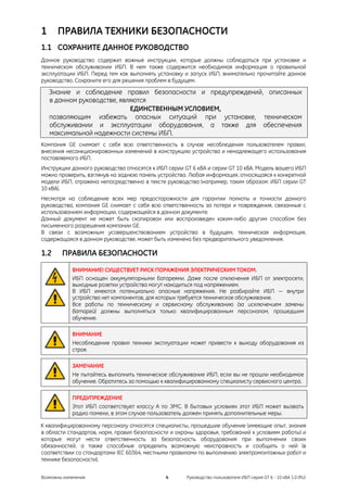1     ПРАВИЛА ТЕХНИКИ БЕЗОПАСНОСТИ
1.1 СОХРАНИТЕ ДАННОЕ РУКОВОДСТВО
Данное руководство содержит важные инструкции, которые должны соблюдаться при установке и
техническом обслуживании ИБП. В нем также содержится необходимая информация о правильной
эксплуатации ИБП. Перед тем как выполнять установку и запуск ИБП, внимательно прочитайте данное
руководство. Сохраните его для решения проблем в будущем.

    Знание и соблюдение правил безопасности и предупреждений, описанных
    в данном руководстве, являются
                             ЕДИНСТВЕННЫМ УСЛОВИЕМ,
    позволяющим избежать опасных ситуаций при установке, техническом
    обслуживании и эксплуатации оборудования, а также для обеспечения
    максимальной надежности системы ИБП.
Компания GE снимает с себя всю ответственность в случае несоблюдения пользователем правил,
внесения несанкционированных изменений в конструкцию устройства и ненадлежащего использования
поставляемого ИБП.
Инструкции данного руководства относятся к ИБП серии GT 6 кВА и серии GT 10 кВА. Модель вашего ИБП
можно проверить, взглянув на заднюю панель устройства. Любая информация, относящаяся к конкретной
модели ИБП, отражена непосредственно в тексте руководства (например, таким образом: ИБП серии GT
10 кВА).
Несмотря на соблюдение всех мер предосторожности для гарантии полноты и точности данного
руководства, компания GE снимает с себя всю ответственность за потери и повреждения, связанные с
использованием информации, содержащейся в данном документе.
Данный документ не может быть скопирован или воспроизведен каким-либо другим способом без
письменного разрешения компании GE.
В связи с возможным усовершенствованием устройства в будущем, техническая информация,
содержащаяся в данном руководстве, может быть изменена без предварительного уведомления.

1.2     ПРАВИЛА БЕЗОПАСНОСТИ
            ВНИМАНИЕ! СУЩЕСТВУЕТ РИСК ПОРАЖЕНИЯ ЭЛЕКТРИЧЕСКИМ ТОКОМ.
            ИБП оснащен аккумуляторными батареями. Даже после отключения ИБП от электросети,
            выходные розетки устройства могут находиться под напряжением.
            В ИБП имеются потенциально опасные напряжения. Не разбирайте ИБП — внутри
            устройства нет компонентов, для которых требуется техническое обслуживание.
            Все работы по техническому и сервисному обслуживанию (за исключением замены
            батарей) должны выполняться только квалифицированным персоналом, прошедшим
            обучение.

            ВНИМАНИЕ
            Несоблюдение правил техники эксплуатации может привести к выходу оборудования из
            строя.

            ЗАМЕЧАНИЕ
            Не пытайтесь выполнить техническое обслуживание ИБП, если вы не прошли необходимое
            обучение. Обратитесь за помощью к квалифицированному специалисту сервисного центра.

            ПРЕДУПРЕЖДЕНИЕ
            Этот ИБП соответствует классу А по ЭМС. В бытовых условиях этот ИБП может вызвать
            радио помехи, в этом случае пользователь должен принять дополнительные меры.

К квалифицированному персоналу относятся специалисты, прошедшие обучение (имеющие опыт, знания
в области стандартов, норм, правил безопасности и охраны здоровья, требований к условиям работы) и
которые могут нести ответственность за безопасность оборудования при выполнении своих
обязанностей, а также способные определить возможную неисправность и сообщить о ней (в
соответствии со стандартами IEC 60364, местными правилами по выполнению электромонтажных работ и
технике безопасности).


Возможны изменения                            4      Руководство пользователя ИБП серия GT 6 - 10 кВА 1.0 (RU)
 