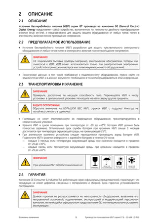 2       ОПИСАНИЕ
2.1     ОПИСАНИЕ
Источник бесперебойного питания (ИБП) серии GT производства компании GE (General Electric)
Digital Energy представляет собой устройство, выполненное по технологии двойного преобразования
энергии (truly on-line), и предназначено для защиты вашего оборудования от любых типов помех в
электросети, включая полное пропадание напряжения.

2.2     ПРЕДПОЛАГАЕМОЕ ИСПОЛЬЗОВАНИЕ
• Источник бесперебойного питания (ИБП) разработан для защиты чувствительного электронного
  оборудования от любых типов помех в электросети, включая полное пропадание напряжения.

             ВНИМАНИЕ!
             НЕ подключайте бытовые приборы (например, электрические обогреватели, тостеры или
             пылесосы) к ИБП. ИБП может использоваться только для электропитания электронных
             устройств (например, компьютеров или телекоммуникационного оборудования).

• Технические данные, в том числе требования к подключенному оборудованию, можно найти на
  задней стенке ИБП и в данном документе. Необходимо в точности придерживаться этой информации.

2.3     ТРАНСПОРТИРОВКА И ХРАНЕНИЕ
            ЗАМЕЧАНИЕ
            Проверьте, достаточна ли несущая способность пола. Перемещайте ИБП к месту
            установки в оригинальной упаковке. Не кладите на него сверху другие предметы.

            БУДЬТЕ ОСТОРОЖНЫ!
            Обратите внимание на БОЛЬШОЙ ВЕС ИБП, сгружая ИБП с поддона! Никогда не
            пытайтесь снять его в одиночку!

• Поставщик не несет ответственности за повреждения оборудования, транспортируемого в
  неоригинальной упаковке.
• Храните ИБП в сухом помещении при температуре от -20 до +45°C. Батарея ИБП должна быть
  полностью заряжена. Оптимальный срок службы батареи при хранении ИБП свыше 3 месяцев
  достигается при температуре окружающей среды, не превышающей 25°C.
• При длительном хранении устройства следует периодически производить заряд батареи ИБП.
  Подключите ИБП к розетке электросети и заряжайте батарею в течение 24 часов:
  — каждые 3 месяца, если температура окружающей среды при хранении находится в пределах
      от -20 до +30°C,
  — каждый месяц, если температура окружающей среды при хранении находится в пределах
      от -20 до +45°C.

             ВНИМАНИЕ

             При хранении ИБП обратите внимание на:


2.4     ГАРАНТИЯ
Компания GE Consumer & Industrial SA, работающая через официальных представителей, гарантирует, что
продукция не имеет дефектов, связанных с материалами и сборкой. Срок гарантии устанавливается
поставщиком.

            ЗАМЕЧАНИЕ
            Данная гарантия не распространяется на неисправности оборудования, вызванные его
            неправильной установкой, подключением, эксплуатацией и модернизацией персоналом
            компании, не являющейся официальным представителем GE, или ненормальными условиями
            эксплуатации.



Возможны изменения                            5       Руководство пользователя ИБП серия GT 6 - 10 кВА 1.0 (RU)
 