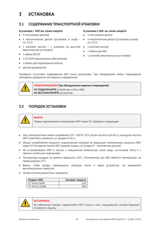 3       УСТАНОВКА

3.1     СОДЕРЖАНИЕ ТРАНСПОРТНОЙ УПАКОВКИ
В упаковке с ИБП вы также найдёте:                   В упаковке с АКБ вы также найдёте:
• 9 пластиковых деталей                              • 4 пластиковых детали
• 4 металлические детали (установка в шкаф –         •    4 металлические детали (установка в шкаф –
  см. 3.3.1)                                              см. 3.3.1)
• 1 комплект винтов – 1 наклейка на дисплей          •    1 комплект винтов
  (вертикальная установка)                           •    1 кабель для АКБ
• 1 кабель RS232                                     •    1 наклейка (вертикальная установка)
• 1 CD-ROM (программное обеспечение)
• 1 кабель для параллельной работы
• данное руководство

Проверьте отсутствие повреждений ИБП после распаковки. При обнаружении любых повреждений
немедленно уведомьте поставщика и перевозчика.


             ПРЕДУПРЕЖДЕНИЕ! При обнаружении видимых повреждений:
             НЕ ПОДКЛЮЧАЙТЕ устройство к сети и АКБ
             НЕ ЭКСПЛУАТИРУЙТЕ устройство




3.2     ПОРЯДОК УСТАНОВКИ

             ВАЖНО
             Перед подключением и включением ИБП серии GT, проверьте следующее:




• Сеть электропитания имеет напряжение 220 - 240 В / 50 Гц (если частота сети 60 Гц, выходная частота
  ИБП может быть изменена, см. раздел 4.4.4), и
• Общая потребляемая мощность подключённой нагрузки не превышает номинальную мощность ИБП
  серии GT (на задней панели ИБП указана модель, см. раздел 9 – технические данные).
• Не устанавливайте ИБП в местах с повышенной влажностью, около воды, источников тепла и с
  прямым солнечным освещением.
• Температура воздуха не должна превышать 40°C. Оптимальной для АКБ является температура, не
  превышающая 25°C.
• Важно, чтобы воздух перемещался свободно около и через устройство. Не закрывайте
  вентиляционные отверстия.
• Линия питания должна быть защищена:

        Модель ИБП                    Аппарат защиты
        GT Series 6кВА                           25A
        GT Series 10кВА                          50A




             ОСТОРОЖНО
             Во избежание пожара, подключайте ИБП только к сети, защищённой соответствующим
             аппаратом защиты.



Возможны изменения                             6         Руководство пользователя ИБП серия GT 6 - 10 кВА 1.0 (RU)
 
