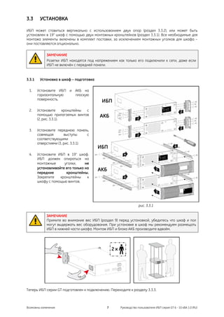 3.3      УСТАНОВКА

ИБП может ставиться вертикально с использованием двух опор (раздел 3.3.2), или может быть
установлен в 19" шкаф с помощью двух монтажных кронштейнов (раздел 3.3.1). Все необходимые для
монтажа элементы включены в комплект поставки, за исключением монтажных уголков для шкафа –
они поставляются опционально.


             ЗАМЕЧАНИЕ
             Розетки ИБП находятся под напряжением как только его подключили к сети, даже если
             ИБП не включён с передней панели.


3.3.1    Установка в шкаф – подготовка

 1.     Установите ИБП и АКБ на
        горизонтальную   плоскую
        поверхность.
                                          ИБП
 2.     Установите       кронштейны с
        помощью прилагаемых винтов       АКБ
        (2, рис. 3.3.1).

 3.     Установите переднюю панель,
        совмещая        выступы      с
        соответствующими
        отверстиями (3, рис. 3.3.1).
                                         ИБП
 4.     Установите ИБП в 19" шкаф.
        ИБП должен опираться на
        монтажные     уголки,     не
        устанавливайте его только на
                                         АКБ
        передние       кронштейны.
        Закрепите   кронштейны     к
        шкафу с помощью винтов.




                                                                  рис. 3.3.1

             ЗАМЕЧАНИЕ
             Примите во внимание вес ИБП (раздел 9) перед установкой, убедитесь что шкаф и пол
             могут выдержать вес оборудования. При установке в шкаф мы рекомендуем размещать
             ИБП в нижней части шкафа. Монтаж ИБП и блока АКБ производите вдвоём.




Теперь ИБП серии GT подготовлен к подключению. Переходите к разделу 3.3.3.



Возможны изменения                             7     Руководство пользователя ИБП серия GT 6 - 10 кВА 1.0 (RU)
 
