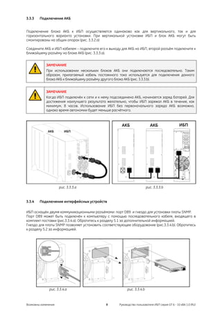 3.3.3   Подключение АКБ


Подключение блока АКБ к ИБП осуществляется одинаково как для вертикального, так и для
горизонтального варианта установки. При вертикальной установке ИБП и блок АКБ могут быть
смонтированы на общих опорах (рис. 3.3.2.a)

Соедините АКБ и ИБП кабелем – подключите его к выходу для АКБ на ИБП, второй разъём подключите к
ближайшему разъёму на блоке АКБ (рис. 3.3.3.a).


            ЗАМЕЧАНИЕ
            При использовании нескольких блоков АКБ они подключаются последовательно. Таким
            образом, прилагаемый кабель постоянного тока используется для подключения данного
            блока АКБ к ближайшему разъёму другого блока АКБ (рис. 3.3.3.b).


            ЗАМЕЧАНИЕ
            Когда ИБП подключён к сети и к нему подсоединена АКБ, начинается заряд батарей. Для
            достижения наилучшего результата желательно, чтобы ИБП заряжал АКБ в течение, как
            минимум, 8 часов. Использование ИБП без первоначального заряда АКБ возможно,
            однако время автономии будет меньше расчётного.



                                                      АКБ                  АКБ                   ИБП
             АКБ        ИБП




                     рис. 3.3.3.a                                        рис. 3.3.3.b


3.3.4   Подключение интерфейсных устройств

ИБП оснащён двумя коммуникационными разъёмами: порт DB9 и гнездо для установки платы SNMP.
Порт DB9 может быть подключён к компьютеру с помощью последовательного кабеля, входящего в
комплект поставки (рис.3.3.4.a). Обратитесь к разделу 5.1 за дополнительной информацией.
Гнездо для платы SNMP позволяет установить соответствующее оборудование (рис.3.3.4.b). Обратитесь
к разделу 5.2 за информацией.




              рис. 3.3.4.a                                рис. 3.3.4.b



Возможны изменения                           9       Руководство пользователя ИБП серия GT 6 - 10 кВА 1.0 (RU)
 