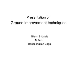 Presentation on 
Ground improvement techniques 
Nilesh Bhosale 
M.Tech. 
Transportation Engg. 
 
