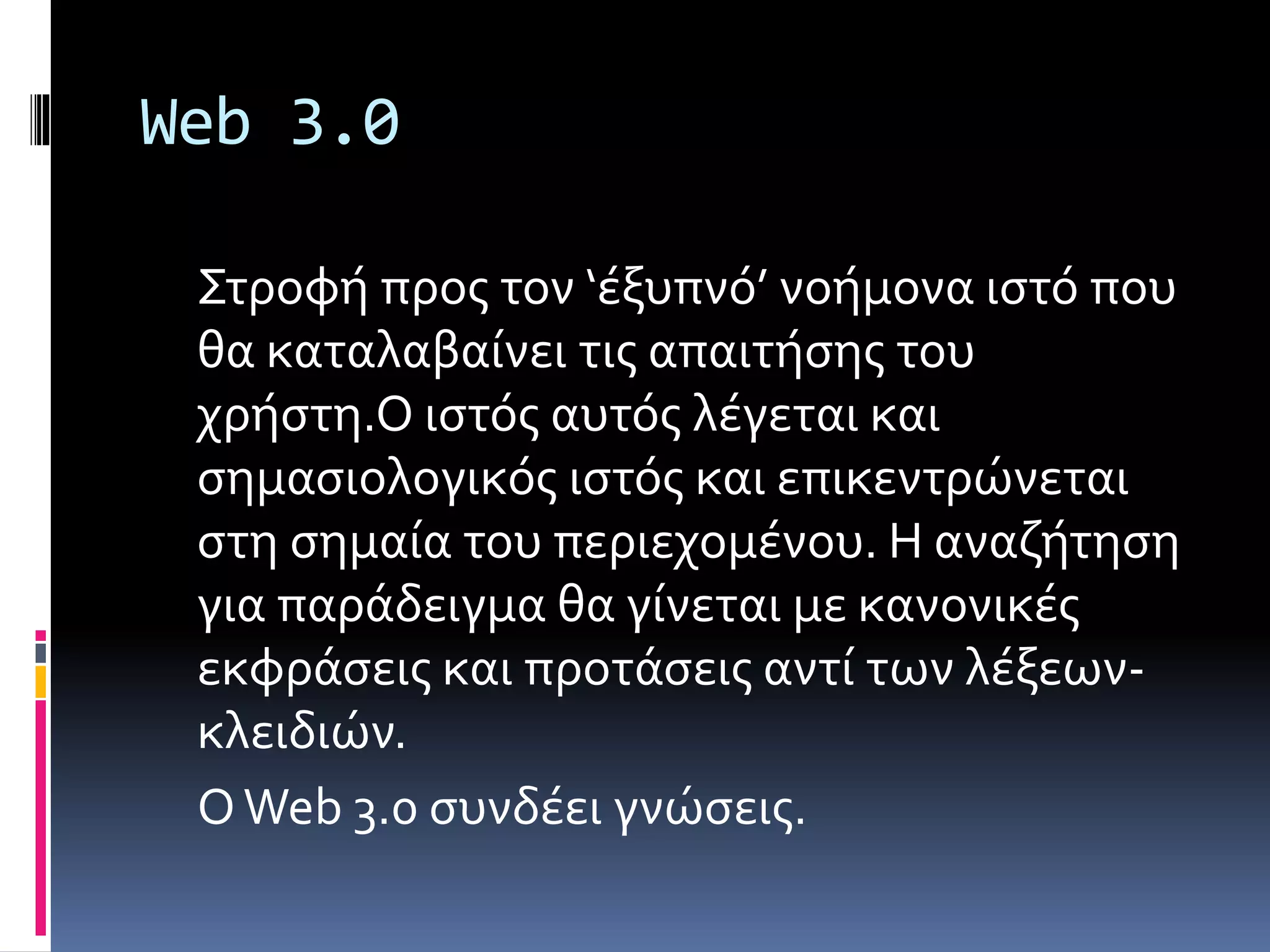 Web 3.0
Στροφή προς τον ‘έξυπνό’ νοήμονα ιστό που
θα καταλαβαίνει τις απαιτήσης του
χρήστη.Ο ιστός αυτός λέγεται και
σημασιολογικός ιστός και επικεντρώνεται
στη σημαία του περιεχομένου. Η αναζήτηση
για παράδειγμα θα γίνεται με κανονικές
εκφράσεις και προτάσεις αντί των λέξεων-
κλειδιών.
ΟWeb 3.0 συνδέει γνώσεις.
 