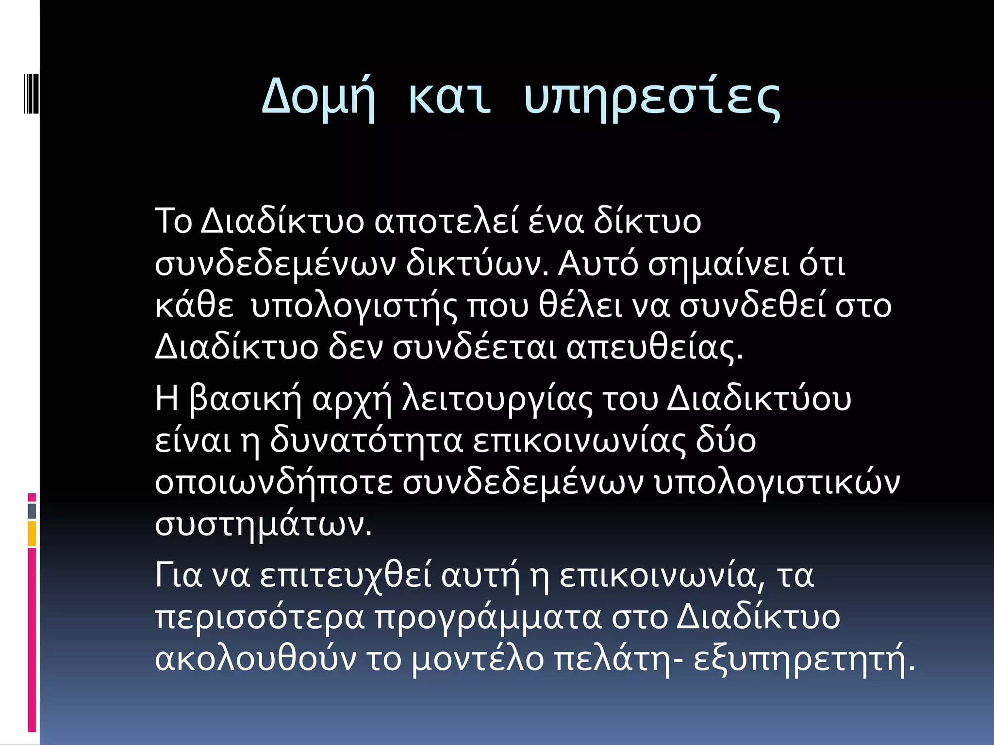 Δομή και υπηρεσίες
Το Διαδίκτυο αποτελεί ένα δίκτυο
συνδεδεμένων δικτύων. Αυτό σημαίνει ότι
κάθε υπολογιστής που θέλει να συνδεθεί στο
Διαδίκτυο δεν συνδέεται απευθείας.
Η βασική αρχή λειτουργίας του Διαδικτύου
είναι η δυνατότητα επικοινωνίας δύο
οποιωνδήποτε συνδεδεμένων υπολογιστικών
συστημάτων.
Για να επιτευχθεί αυτή η επικοινωνία, τα
περισσότερα προγράμματα στο Διαδίκτυο
ακολουθούν το μοντέλο πελάτη- εξυπηρετητή.
 