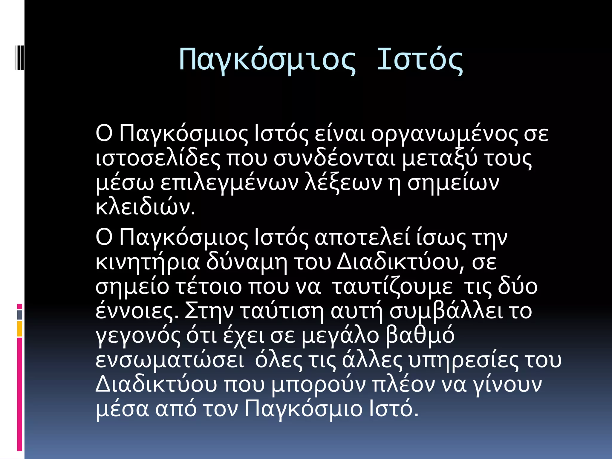 Παγκόσμιος Ιστός
Ο Παγκόσμιος Ιστός είναι οργανωμένος σε
ιστοσελίδες που συνδέονται μεταξύ τους
μέσω επιλεγμένων λέξεων η σημείων
κλειδιών.
Ο Παγκόσμιος Ιστός αποτελεί ίσως την
κινητήρια δύναμη του Διαδικτύου, σε
σημείο τέτοιο που να ταυτίζουμε τις δύο
έννοιες. Στην ταύτιση αυτή συμβάλλει το
γεγονός ότι έχει σε μεγάλο βαθμό
ενσωματώσει όλες τις άλλες υπηρεσίες του
Διαδικτύου που μπορούν πλέον να γίνουν
μέσα από τον Παγκόσμιο Ιστό.
 