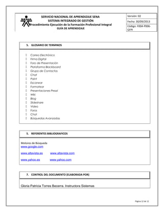 SERVICIO NACIONAL DE APRENDIZAJE SENA
SISTEMA INTEGRADO DE GESTIÓN
Procedimiento Ejecución de la Formación Profesional Integral
GUÍA DE APRENDIZAJE
Versión: 02
Fecha: 30/09/2013
Código: F004-P006-
GFPI
 Correo Electrónico
 Firma Digital
 Foro de Presentación
 Plataforma Blackboard
 Grupo de Contactos
 Chat
 Paint
 Escanear
 Formatear
 Presentaciones Prezzi
 Wiki
 Blog
 Slideshare
 Video
 Foros
 Chat
 Búsquedas Avanzadas
Motores de Búsqueda
www.google.com
www.altavista.es www.altavista.com
www.yahoo.es www.yahoo.com
Gloria Patricia Torres Becerra. Instructora Sistemas
Página 12 de 12
5. GLOSARIO DE TERMINOS
5. REFERENTES BIBLIOGRAFICOS
7. CONTROL DEL DOCUMENTO (ELABORADA POR)
 