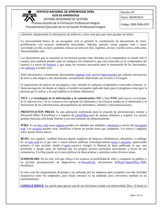 SERVICIO NACIONAL DE APRENDIZAJE SENA
GUÍA DE APRENDIZAJE
SISTEMA INTEGRADO DE GESTIÓN
Proceso Gestión de la Formación Profesional Integral
Procedimiento Ejecución de la Formación Profesional Integral
Versión: 02
Fecha: 30/09/2013
Código: F004-P006-GFPI
a Internet, interpretando la información de archivos y sitios web para que éstos puedan ser leídos.
La funcionalidad básica de un navegador web es permitir la visualización de documentos de texto,
posiblemente con recursos multimedia incrustados. Además, permite visitar páginas web y hacer
actividades en ella, es decir, podemos enlazar un sitio con otro, imprimir, enviar y recibir correo, entre otras
funcionalidades más.
Los documentos que se muestran en un browser pueden estar ubicados en la computadora en donde está el
usuario, pero también pueden estar en cualquier otro dispositivo que esté conectado en la computadora del
usuario o a través de Internet, y que tenga los recursos necesarios para la transmisión de los documentos
(un software servidor web).
Tales documentos, comúnmente denominados páginas web, poseen hipervínculos que enlazan una porción
de texto o una imagen a otro documento, normalmente relacionado con el texto o la imagen.
El seguimiento de enlaces de una página a otra, ubicada en cualquier computadora conectada a Internet, se
llama navegación, de donde se origina el nombre navegador (aplicado tanto para el programa como para la
persona que lo utiliza, a la cual también se le llama cibernauta).
TICS: Las tecnologías de la información y la comunicación (TIC o bien NTIC para nuevas tecnologías
de la información y de la comunicación) agrupan los elementos y las técnicas usadas en el tratamiento y la
transmisión de las informaciones, principalmente de informática, internet y telecomunicaciones.
PRESENTACION PREZI: Es una aplicación multimedia para la creación de presentaciones similar a
Microsoft Office PowerPoint o a Impress de LibreOffice pero de manera dinámica y original. La versión
gratuita funciona solo desde Internet y con una limitante de almacenamiento.
WIKI: Es un sitio web cuyas páginas pueden ser editadas por múltiples voluntarios a través del navegador
web. Los usuarios pueden crear, modificar o borrar un mismo texto que comparten. Los textos o «páginas
wiki» tienen títulos únicos.
BLOG: (en español, también bitácora digital, cuaderno de bitácora, ciberbitácora, ciberdiario, o weblog).
Es un sitio web en el que uno o varios autores publican cronológicamente textos o artículos, apareciendo
primero el más reciente, donde el autor conserva siempre la libertad de dejar publicado lo que crea
pertinente y donde suele ser habitual que los propios lectores participen activamente a través de sus
comentarios. Un blog puede servir para publicar de ideas propias y opiniones sobre diversos temas.
SLIDESHARE: Es un sitio web que ofrece a los usuarios la posibilidad de subir y compartir en público o
en privado presentaciones de diapositivas en PowerPoint, documentos deWord, OpenOffice, PDF,
Portafolios.
El sitio web fue originalmente destinado a ser utilizado por las empresas para compartir con más facilidad
diapositivas entre los empleados, pero desde entonces se ha ampliado para convertirse también en un
entretenimiento.
GOOGLE DRIVE: ha nacido para apoyar una de sus divisiones creada con anterioridad, Docs. Si hasta su
Página 3 de 12
 