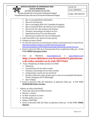 SERVICIO NACIONAL DE APRENDIZAJE SENA
GUÍA DE APRENDIZAJE
SISTEMA INTEGRADO DE GESTIÓN
Proceso Gestión de la Formación Profesional Integral
Procedimiento Ejecución de la Formación Profesional Integral
Versión: 02
Fecha: 30/09/2013
Código: F004-P006-GFPI
 Que es una plataforma informática
 Que es la red internet
 Que es una página Web y de 3 ejemplos de paginas
 Que es un portal Web o de internet y de 3 ejemplos
 Que son las Tics. Que traduce este término
 Ventajas y desventajas de utilizar las Tics
 Importancia de las Tics en la Educación
 Razones para utilizar las Tics en la Educación
• Cada tema debe ir por aparte (circulo aparte)
• Coloque un tema o fondo
• En este link encuentra un tutorial para utilizar la presentaciones en línea Prezi:
http://herracad.files.wordpress.com/2011/11/manual-prezi.pdf
http://emprendewiki.com/tiki-slideshow.php?page=Manual+de+uso+de+Prezi.com
• Envié la dirección URL de la Presentación Prezi, al aplicativo Sofía por el link
FORO PREZI Conceptos Grales
 Cree un Slideshare (www.slideshare.net o www.slideshare.com)
http://www.slideshare.net/ferneybello54/plataforma
s-de-redes-sociales-en-la-web-58179364
• Tema: Plataformas de Redes Sociales en la Web
 Definición
 Características de las redes sociales
 Ventajas y desventajas de las redes sociales
 Componentes o partes de una red Social
 Escriba y defina las redes sociales que se usan en la actualidad. (Facebook,
Twiter, Instagram, Hi-Fi, Whatsapp)
 Que es Skype
• Envié la dirección URL del Slideshare al aplicativo Sofía por el link FORO
SLIDESHARE Redes Sociales
 Elabore un video (individual)
• Tema: Que opina de las Redes Sociales
• Mínimo: 1 minuto
• Se debe visualizar su rostro
• Se debe grabar con su voz
• Súbalo a YOUTUBE
• Envié la dirección URL del Video al aplicativo Sofía por el link FORO VIDEO
Opinión
Página 5 de 12
 