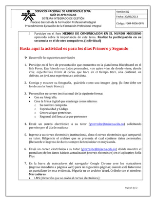 SERVICIO NACIONAL DE APRENDIZAJE SENA
GUÍA DE APRENDIZAJE
SISTEMA INTEGRADO DE GESTIÓN
Proceso Gestión de la Formación Profesional Integral
Procedimiento Ejecución de la Formación Profesional Integral
Versión: 02
Fecha: 30/09/2013
Código: F004-P006-GFPI
 Participe en el foro MEDIOS DE COMUNICACIÓN EN EL MUNDO MODERNO
opinando sobre la importancia de este tema. Realice la participación en su
secuencia en el de otro compañero. (individual)
Hasta aquí la actividad es para los días Primero y Segundo
 Desarrolle las siguientes actividades
1. Participe en el foro de presentación que encuentra en la plataforma Blackboard en el
link Foros. Escribiendo sus datos personales, con quien vive, de donde viene, donde
vive, expectativas frente al curso, que hace en el tiempo libre, una cualidad, un
defecto, un jovi, una experiencia o anécdota.
2. Consiga y escanee su fotografía, guárdela como una imagen .jpeg. (la foto debe ser
fondo azul o fondo blanco)
3. Personalice su correo institucional de la siguiente forma:
• Con su fotografía.
• Cree la firma digital que contenga como mínimo:
o Su nombre completo.
o Especialidad y Código
o Centro al que pertenece.
o Regional del Sena a la que pertenece
4. Envié un correo electrónico a su tutor (gtorresbe@misena.edu.co) solicitando
permiso por el día de mañana
5. Ingrese a su correo electrónico institucional, abra el correo electrónico que compartió
su tutor. Diligencie el archivo que se presenta el cual contiene datos personales.
(Recuerde el ingreso de datos siempre deben iniciar en mayúscula.
6. Envié un correo electrónico a su tutor (gtorresbe@misena.edu.co) donde muestre el
pantallazo de los datos básicos actualizados (correo electrónico) en el aplicativo Sofía
Plus
7. En la barra de marcadores del navegador Google Chrome cree los marcadores
(ingreso inmediato a páginas web) para las siguientes páginas; cuando esté listo tome
un pantallazo de esta evidencia. Péguela en un archivo Word. Grábelo con el nombre:
Marcadores.
• LMS (dirección que se envió al correo electrónico)
Página 6 de 12
 
