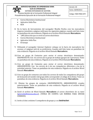 SERVICIO NACIONAL DE APRENDIZAJE SENA
GUÍA DE APRENDIZAJE
SISTEMA INTEGRADO DE GESTIÓN
Proceso Gestión de la Formación Profesional Integral
Procedimiento Ejecución de la Formación Profesional Integral
Versión: 02
Fecha: 30/09/2013
Código: F004-P006-GFPI
• Correo Electrónico Institucional
• Aplicativo Sofía Plus
• RCN
8. En la barra de herramientas del navegador Mozilla Firefox cree los marcadores
(ingreso inmediato a páginas web) para las siguientes páginas; cuando esté listo tome
un pantallazo de esta evidencia. Péguela en el archivo Word llamado Marcadores.
• LMS (dirección que se envió al correo electrónico
• Correo Electrónico Institucional
• Aplicativo Sofía Plus
• El tiempo
9. Utilizando el navegador Internet Explorer coloque en la barra de marcadores los
accesos a 4 páginas web de su preferencia. Cuando esté listo tome un pantallazo de
esta evidencia. Péguela en el archivo Word llamado Marcadores.
10. Cree un grupo de Contactos para enviar el correo electrónico denominado:
GRUPROYECTO. Con los correos de su grupo de trabajo (grupos de 5 personas). Tome
un pantallazo de esta evidencia. Péguela en el archivo Word llamado Marcadores.
11. Cree un grupo de Contactos para enviar el correo electrónico denominado:
AMIGOSNUEVOS. Con los correos de 6 de sus compañeros; diferentes a los de la
actividad anterior. Tome un pantallazo de esta evidencia. Péguela en el archivo Word
llamado Marcadores.
12. Cree un grupo de contactos con todos los correos de todos los compañeros del grupo
de formación (el nombre del grupo debe corresponder al código de la ficha). Tome un
pantallazo de esta evidencia. Péguela en el archivo Word llamado Marcadores.
13. Elimine los grupos de contacto: GRUPOPROYECTO, AMIGOSNUEVOS creados
anteriormente. Tome un pantallazo de esta evidencia. Péguela en el archivo Word
llamado Marcadores.
14. Envié el archivo de Word llamado Marcadores al correo electrónico de su tutor
(gtorresbe@misena.edu.co). (TENGA EN CUENTA LAS NORMAS PARA ENVIAR
CORREOS)
15. Invite al chat a mínimo 5 compañeros de grupo y a su instructor.
Página 7 de 12
 