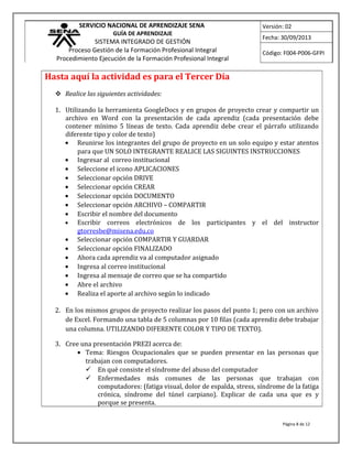 SERVICIO NACIONAL DE APRENDIZAJE SENA
GUÍA DE APRENDIZAJE
SISTEMA INTEGRADO DE GESTIÓN
Proceso Gestión de la Formación Profesional Integral
Procedimiento Ejecución de la Formación Profesional Integral
Versión: 02
Fecha: 30/09/2013
Código: F004-P006-GFPI
Hasta aquí la actividad es para el Tercer Día
 Realice las siguientes actividades:
1. Utilizando la herramienta GoogleDocs y en grupos de proyecto crear y compartir un
archivo en Word con la presentación de cada aprendiz (cada presentación debe
contener mínimo 5 líneas de texto. Cada aprendiz debe crear el párrafo utilizando
diferente tipo y color de texto)
• Reunirse los integrantes del grupo de proyecto en un solo equipo y estar atentos
para que UN SOLO INTEGRANTE REALICE LAS SIGUINTES INSTRUCCIONES
• Ingresar al correo institucional
• Seleccione el icono APLICACIONES
• Seleccionar opción DRIVE
• Seleccionar opción CREAR
• Seleccionar opción DOCUMENTO
• Seleccionar opción ARCHIVO – COMPARTIR
• Escribir el nombre del documento
• Escribir correos electrónicos de los participantes y el del instructor
gtorresbe@misena.edu.co
• Seleccionar opción COMPARTIR Y GUARDAR
• Seleccionar opción FINALIZADO
• Ahora cada aprendiz va al computador asignado
• Ingresa al correo institucional
• Ingresa al mensaje de correo que se ha compartido
• Abre el archivo
• Realiza el aporte al archivo según lo indicado
2. En los mismos grupos de proyecto realizar los pasos del punto 1; pero con un archivo
de Excel. Formando una tabla de 5 columnas por 10 filas (cada aprendiz debe trabajar
una columna. UTILIZANDO DIFERENTE COLOR Y TIPO DE TEXTO).
3. Cree una presentación PREZI acerca de:
• Tema: Riesgos Ocupacionales que se pueden presentar en las personas que
trabajan con computadores.
 En qué consiste el síndrome del abuso del computador
 Enfermedades más comunes de las personas que trabajan con
computadores: (fatiga visual, dolor de espalda, stress, síndrome de la fatiga
crónica, síndrome del túnel carpiano). Explicar de cada una que es y
porque se presenta.
Página 8 de 12
 