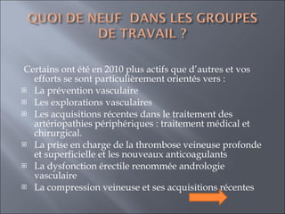   Certains ont été en 2010 plus actifs que d’autres et vos efforts se sont particulièrement orientés vers : La prévention vasculaire  Les explorations vasculaires  Les acquisitions récentes dans le traitement des artériopathies périphériques : traitement médical et chirurgical. La prise en charge de la thrombose veineuse profonde et superficielle et les nouveaux anticoagulants  La dysfonction érectile renommée andrologie vasculaire  La compression veineuse et ses acquisitions récentes  