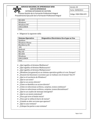 SERVICIO NACIONAL DE APRENDIZAJE SENA
GUÍA DE APRENDIZAJE
SISTEMA INTEGRADO DE GESTIÓN
Proceso Gestión de la Formación Profesional Integral
Procedimiento Ejecución de la Formación Profesional Integral
Versión: 02
Fecha: 30/09/2013
Código: F004-P006-GFPI
MS-DOS
Windows
Windows NT
GNU/LINUX
Unix
• Diligencie la siguiente tabla
Sistema Operativo Dispositivo Electrónico En el que se Usa
Symbian
Windows Phone
Blackberry OS
iOS
Android
Mac OS
MS-DOS
Windows
GNU/LINUX
Unix
• ¿Qué significa el término Multitarea?
• ¿Qué significa el término Multiusuario?
• ¿Qué significa el término Multiproceso?
• ¿Windows (en general) es un sistema operativo grafico sí o no. Porque?
• ¿Enuncie las funciones o acciones que se realizan con el mouse? Son 4?
• ¿Qué es el escritorio de Windows?
• ¿Qué es un icono?
• ¿Qué es un acceso directo?
• ¿Cómo se identifica un acceso directo?
• ¿Cómo se seleccionan archivos, carpetas, iconos continuos?
• ¿Cómo se seleccionan archivos, carpetas, iconos discontinuos?
• ¿Qué es un cuadro de mensaje emergente?
• ¿Qué es un menú contextual?
• ¿Para qué sirve el botón inicio?
• ¿Para qué se utiliza la barra de tareas?
• ¿Cuándo se abre un icono que aparece?
• ¿Qué es una ventana?
• ¿Coloque las partes a una ventana?
Página 4 de 8
 