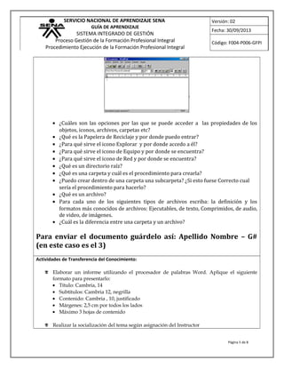 SERVICIO NACIONAL DE APRENDIZAJE SENA
GUÍA DE APRENDIZAJE
SISTEMA INTEGRADO DE GESTIÓN
Proceso Gestión de la Formación Profesional Integral
Procedimiento Ejecución de la Formación Profesional Integral
Versión: 02
Fecha: 30/09/2013
Código: F004-P006-GFPI
• ¿Cuáles son las opciones por las que se puede acceder a las propiedades de los
objetos, iconos, archivos, carpetas etc?
• ¿Qué es la Papelera de Reciclaje y por donde puedo entrar?
• ¿Para qué sirve el icono Explorar y por donde accedo a él?
• ¿Para qué sirve el icono de Equipo y por donde se encuentra?
• ¿Para qué sirve el icono de Red y por donde se encuentra?
• ¿Qué es un directorio raíz?
• ¿Qué es una carpeta y cuál es el procedimiento para crearla?
• ¿Puedo crear dentro de una carpeta una subcarpeta? ¿Si esto fuese Correcto cual
sería el procedimiento para hacerlo?
• ¿Qué es un archivo?
• Para cada uno de los siguientes tipos de archivos escriba: la definición y los
formatos más conocidos de archivos: Ejecutables, de texto, Comprimidos, de audio,
de video, de imágenes.
• ¿Cuál es la diferencia entre una carpeta y un archivo?
Para enviar el documento guárdelo así: Apellido Nombre – G#
(en este caso es el 3)
Actividades de Transferencia del Conocimiento:
 Elaborar un informe utilizando el procesador de palabras Word. Aplique el siguiente
formato para presentarlo:
• Título: Cambria, 14
• Subtítulos: Cambria 12, negrilla
• Contenido: Cambria , 10, justificado
• Márgenes: 2,5 cm por todos los lados
• Máximo 3 hojas de contenido
 Realizar la socialización del tema según asignación del Instructor
Página 5 de 8
 