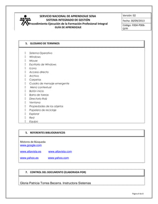 SERVICIO NACIONAL DE APRENDIZAJE SENA
SISTEMA INTEGRADO DE GESTIÓN
Procedimiento Ejecución de la Formación Profesional Integral
GUÍA DE APRENDIZAJE
Versión: 02
Fecha: 30/09/2013
Código: F004-P006-
GFPI
 Sistema Operativo
 Windows
 Mouse
 Escritorio de Windows
 Icono
 Acceso directo
 Archivo
 Carpetas
 Cuadro de mensaje emergente
 Menú contextual
 Botón inicio
 Barra de tareas
 Directorio Raíz
 Ventana
 Propiedades de los objetos
 Papelera de reciclaje
 Explorar
 Red
 Equipo
Motores de Búsqueda
www.google.com
www.altavista.es www.altavista.com
www.yahoo.es www.yahoo.com
Gloria Patricia Torres Becerra. Instructora Sistemas
Página 8 de 8
5. GLOSARIO DE TERMINOS
5. REFERENTES BIBLIOGRAFICOS
7. CONTROL DEL DOCUMENTO (ELABORADA POR)
 