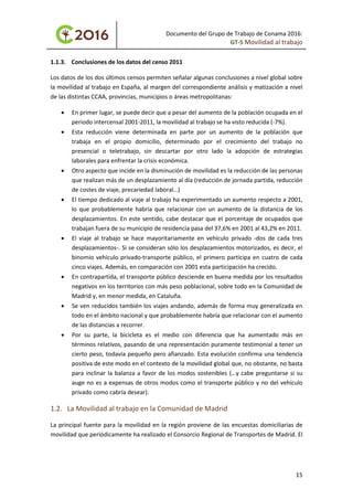 Documento del Grupo de Trabajo de Conama 2016:
GT-5 Movilidad al trabajo
1.1.3. Conclusiones de los datos del censo 2011
Los datos de los dos últimos censos permiten señalar algunas conclusiones a nivel global sobre
la movilidad al trabajo en España, al margen del correspondiente análisis y matización a nivel
de las distintas CCAA, provincias, municipios o áreas metropolitanas:
• En primer lugar, se puede decir que a pesar del aumento de la población ocupada en el
periodo intercensal 2001-2011, la movilidad al trabajo se ha visto reducida (-7%).
• Esta reducción viene determinada en parte por un aumento de la población que
trabaja en el propio domicilio, determinado por el crecimiento del trabajo no
presencial o teletrabajo, sin descartar por otro lado la adopción de estrategias
laborales para enfrentar la crisis económica.
• Otro aspecto que incide en la disminución de movilidad es la reducción de las personas
que realizan más de un desplazamiento al día (reducción de jornada partida, reducción
de costes de viaje, precariedad laboral…)
• El tiempo dedicado al viaje al trabajo ha experimentado un aumento respecto a 2001,
lo que probablemente habría que relacionar con un aumento de la distancia de los
desplazamientos. En este sentido, cabe destacar que el porcentaje de ocupados que
trabajan fuera de su municipio de residencia pasa del 37,6% en 2001 al 43,2% en 2011.
• El viaje al trabajo se hace mayoritariamente en vehículo privado -dos de cada tres
desplazamientos-. Si se consideran sólo los desplazamientos motorizados, es decir, el
binomio vehículo privado-transporte público, el primero participa en cuatro de cada
cinco viajes. Además, en comparación con 2001 esta participación ha crecido.
• En contrapartida, el transporte público desciende en buena medida por los resultados
negativos en los territorios con más peso poblacional, sobre todo en la Comunidad de
Madrid y, en menor medida, en Cataluña.
• Se ven reducidos también los viajes andando, además de forma muy generalizada en
todo en el ámbito nacional y que probablemente habría que relacionar con el aumento
de las distancias a recorrer.
• Por su parte, la bicicleta es el medio con diferencia que ha aumentado más en
términos relativos, pasando de una representación puramente testimonial a tener un
cierto peso, todavía pequeño pero afianzado. Esta evolución confirma una tendencia
positiva de este modo en el contexto de la movilidad global que, no obstante, no basta
para inclinar la balanza a favor de los modos sostenibles (…y cabe preguntarse si su
auge no es a expensas de otros modos como el transporte público y no del vehículo
privado como cabría desear).
1.2. La Movilidad al trabajo en la Comunidad de Madrid
La principal fuente para la movilidad en la región proviene de las encuestas domiciliarias de
movilidad que periódicamente ha realizado el Consorcio Regional de Transportes de Madrid. El
15
 