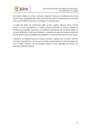 Documento del Grupo de Trabajo de Conama 2016:
GT-5 Movilidad al trabajo
de transporte público con menor potencial y cobertura favorecen un predominio del uso del
automóvil para desplazamientos mucho más cortos que los de la ciudad principal. Así se refleja
en los casos de Madrid y Barcelona -en Zaragoza no se tienen datos-.
Los viajes que tienen una componente radial, es decir, aquellas relaciones entre la ciudad
central y su área metropolitana, se realizan predominantemente en vehículo privado. No
obstante, esta movilidad radial tiene una significativa participación del transporte público en
los casos de Madrid y, sobre todo, Barcelona. La existencia de redes de transporte público de
alta capacidad unido a los problemas de congestión en las horas punta determina este reparto.
Finalmente, los desplazamientos de carácter transversal -aquellos que se realizan entre los
municipios metropolitanos- son los que se realizan mayoritariamente en vehículo privado (en
torno al 80%) y donde la red de transporte público no tiene capacidad para ofrecer una
alternativa atractiva y eficiente.
26
 