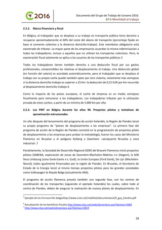 Documento del Grupo de Trabajo de Conama 2016:
GT-5 Movilidad al trabajo
2.2.2. Marco financiero y fiscal
En Bélgica, el trabajador que se desplaza a su trabajo en transporte público tiene derecho a
recuperar aproximadamente el 60% del coste del abono de transporte (porcentaje fijado en
base al convenio colectivo y la distancia domicilio-trabajo). Este reembolso obligatorio está
exonerado de tributar. La mayor parte de los empresarios acuerdan la misma indemnización a
todos los trabajadores, incluso a aquellos que no utilizan los transportes colectivos. Pero, la
exoneración fiscal solamente se aplica a los usuarios de los transportes públicos.5
Todos los trabajadores tienen también derecho a una deducción fiscal por sus gastos
profesionales, comprendidos las relativas al desplazamiento al trabajo. Una deducción global
(en función del salario) es acordada automáticamente, pero el trabajador que se desplaza al
trabajo con su propio coche puede también optar por otro sistema, netamente más ventajoso
si la distancia domicilio-trabajo es superior a 25 km: la deducción de 0,15 EUR por km recurrido
al desplazamiento domicilio-trabajo.6
Como la mayoría de los países europeos, el coche de empresa es un medio ventajoso
fiscalmente para remunerar a los trabajadores. Los trabajadores tributan por la utilización
privada de estos coches, a partir de un mínimo de 5.000 km por año.
2.2.3. Los PMT en Bélgica durante los años 90. Proyectos pilotos y tentativas de
aproximación estructuradas
Un año después del lanzamiento del programa de acción holandés, la Región de Flandes lanzó
su propio programa de “planes de desplazamiento a las empresas”. La primera fase del
programa de acción de la Región de Flandes consistió en la programación de proyectos piloto
de desplazamiento a las empresas para probar la metodología, fueron los casos del Ministerio
Flamenco en Bruselas y el polígono Keiberg a Zaventem –aeropuerto Bruselas y zona
industrial-.7
Paralelamente, la Sociedad de Desarrollo Regional (SDR) del Bravant Flamenco inició proyectos
pilotos (SABENA, exploración de zonas de Zaventem-Machelen–Malines n.t.-Diegem), la SDR
lleva Limbourg (zona Genk-Gante n.t.-Zuid), la Unión Europea (Ford Genk), De Lijn (Mechelen-
Noord), todos igualmente financiados por la región de Flandes. En Bruselas, el Secretario de
Estado de la Energía lanzó al mismo tiempo proyectas pilotos para las grandes sociedades
como Volkswagen te Royale Belge (actualmente AXA).
El programa de acción flamenca preveía también una segunda fase, con los centros de
coordinación de los transportes (siguiendo el ejemplo holandés) los cuales, sobre todo al
centro de Flandes, deben de asegurar la realización de nuevos planes de desplazamiento. En
5
Ejemplo de los Ferrocarriles belgashttp://www.ccoo.cat/mobilitat/documentacio/9_guy_hendrix.pdf
6
Actualización de los beneficios fiscales http://www.istas.net/web/abreenlace.asp?idenlace=5682
7
http://www.istas.net/web/abreenlace.asp?idenlace=6819
28
 