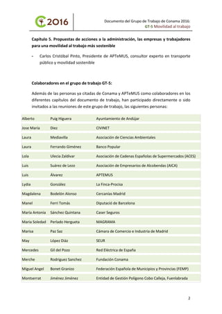 Documento del Grupo de Trabajo de Conama 2016:
GT-5 Movilidad al trabajo
Capítulo 5. Propuestas de acciones a la administración, las empresas y trabajadores
para una movilidad al trabajo más sostenible
- Carlos Cristóbal Pinto, Presidente de APTeMUS, consultor experto en transporte
público y movilidad sostenible
Colaboradores en el grupo de trabajo GT-5:
Además de las personas ya citadas de Conama y APTeMUS como colaboradores en los
diferentes capítulos del documento de trabajo, han participado directamente o sido
invitados a las reuniones de este grupo de trabajo, las siguientes personas:
Alberto Puig Higuera Ayuntamiento de Andújar
Jose María Diez CIVINET
Laura Mediavilla Asociación de Ciencias Ambientales
Laura Ferrando Giménez Banco Popular
Lola Ulecia Zaldivar Asociación de Cadenas Españolas de Supermercados (ACES)
Luis Suárez de Lezo Asociación de Empresarios de Alcobendas (AICA)
Luis Álvarez APTEMUS
Lydia González La Finca-Procisa
Magdalena Bodelón Alonso Cercanías Madrid
Manel Ferri Tomás Diputació de Barcelona
María Antonia Sánchez Quintana Caser Seguros
Maria Soledad Perlado Hergueta MAGRAMA
Marisa Paz Saz Cámara de Comercio e Industria de Madrid
May López Diáz SEUR
Mercedes Gil del Pozo Red Eléctrica de España
Merche Rodriguez Sanchez Fundación Conama
Miguel Angel Bonet Granizo Federación Española de Municipios y Provincias (FEMP)
Montserrat Jiménez Jiménez Entidad de Gestión Polígono Cobo Calleja, Fuenlabrada
2
 