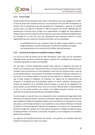 Documento del Grupo de Trabajo de Conama 2016:
GT-5 Movilidad al trabajo
2.2.4. El marco legal
Desde los años 90 hay iniciativas, sobre todo a nivel federal, para hacer obligatorios los PMT.
La base de todas estas iniciativas estuvo en una proposición de ley de 1992 del diputado Jos
Ansoms. Pero la proposición nunca fue aprobada por el Parlamento, a pesar de ser enviada
muchas veces a lo largo de la década. Al 1999 se presentó una versión adaptada que fue
aprobada por la Cámara, pero no llegó a ser implementada a la llegada del nuevo gobierno.
Siempre hubo una fuerte oposición de las empresas contra estas tentativas de obligatoriedad.
Sin embargo en los años 90, otras dos proposiciones que pretenden mejorar el marco
reglamentario para los modos de transporte sostenibles, van a ser aprobadas:
- La posibilidad para los que comparten coche de poder recoger pasajeros, sin que
tengan problemas a nivel de la legislación en materia de accidentes de trabajo.
- Las compensaciones a los ciclistas de 0,15 EUR/km, libre de impuestos.
2.2.5. Lecciones de los planes de movilidad al trabajo en Bélgica
Los más de 10 años de historia de los PMT demuestran, sobre todo, que las autoridades
regionales tienen una firme voluntad de integrar la gestión de la movilidad de las empresas a
sus políticas generales en materia de movilidad.
Por otro lado, el efecto multiplicador buscado sobre todo por el programa de acción de
Flandes, no se produjo nunca. Después de 10 años, el número de proyectos realizados fue muy
limitado, lo que ha producido una cierta decepción, tanto entre las empresas como a nivel de
las autoridades públicas. Esta decepción se manifiesta de tiempo en tiempo por reproches a la
otra parte. En los medios políticos se escucha que las empresas no colaboran lo necesario y
que se debe imponer la obligación de realizarlos. Por algunos de los representantes de
empresas, se manifiesta que las autoridades públicas no toman suficientes iniciativas para
resolver los problemas de la movilidad domicilio-trabajo, y la idea de ser obligatorios les
parece injusta. Los dos extremos tienen razón y no la tienen. Más que pasar la responsabilidad
al otro, las dos partes tendrían que resolver este debate buscando lecciones con una
evaluación de la práctica de la gestión de la movilidad en Bélgica.
En primer lugar, es muy útil hacer una comparación entre la aproximación belga (sobre todo
flamenca) y los ejemplos clásicos, americanos y holandés. Llegaremos rápido a la conclusión de
que en Bélgica ha habido más ejemplos aislados y poca coordinación en comparación con esos
dos países. La terminología utilizada se muy ilustrativa en este contexto. Mientras en Holanda
se habla de “vervoermanagement” (gestión del transporte) y en los EE.UU. de “transportation
demand management” (gestión de la demanda de transporte), en Bélgica se habla de planes
de desplazamientos. Por lo tanto se han hecho muy planos y no se ha llegado a una verdadera
gestión de la movilidad.
Las agencias de movilidad provinciales de Flandes y los gestores de movilidad solamente
finalizaron 20 proyectos en 3 años. Las razones:
30
 