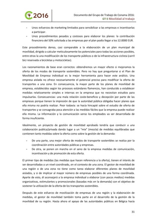 Documento del Grupo de Trabajo de Conama 2016:
GT-5 Movilidad al trabajo
- Unos esfuerzos de marketing limitados para sensibilizar a las empresas e incentivarlas
a participar.
- Unos procedimientos pesados y costosos para elaborar los planes: la contribución
financiera del 50% solicitada a las empresas por el plan podía llegar a los 12.0000 EUR.
Este procedimiento denso, casi comparable a la elaboración de un plan municipal de
movilidad, dirigido a calcular meticulosamente los potenciales para todas las acciones posibles,
entre otras la una modificación de los transporte públicos o de la infraestructura ciclista (carril
bici reservada a bicicletas y motocicletas).
Los razonamientos de base eran correctos: obtendremos un mayor efecto si mejoramos la
oferta de los modos de transporte sostenibles. Pero no hay que preguntarse si el Plan de
Movilidad de Empresa individual es la mejor herramienta para hacer este análisis. Una
empresa aislada no ofrece necesariamente el potencial preciso para modificar la oferta de
transportes a una zona. En consecuencia, la mayor parte de los planes de movilidad de
empresa, establecidos según los procesos estándares flamencos, han conducido a establecer
medidas relativamente simples e internas en la empresa que no necesitan estudios para
impulsarlas. Consecuencias: una mala relación coste-beneficio y decepción por parte de las
empresas porque tienen la impresión de que la autoridad pública obligaba hacer planes que
ella misma no podría realizar. Peor todavía: se hacía hincapié sobre el estudio de oferta de
transportes y se consagraba poca atención a las medidas fáciles que la empresa puede realizar
ella misma. La información y la comunicación verso los empleados va ser desarrollada de
forma insuficiente.
Idealmente, un proyecto de gestión de movilidad aprobado tendría que conducir a una
colaboración publica/privada dando lugar a un “mix” (mezcla) de medidas equilibradas que
contienen tanto medidas sobre la oferta como sobre la gestión de la demanda:
- De una parte, una mejor oferta de modos de transporte sostenibles se realiza por la
coordinación entre autoridades públicas y empresas.
- De otra, se ponen en marcha en el seno de la empresa medidas de comunicación,
incentivación y de promoción de esta oferta.
El primer tipo de medidas (las medidas que hacen referencia a la oferta), tienen el interés de
ser desarrolladas a un nivel coordinado, en el contexto de una zona. El gestor de movilidad de
una región o de una zona no tiene como tarea elaborar diferentes planes de movilidad
aislados, y si de implicar al mayor número de empresas posibles de una forma coordinada.
Aparte de esto, él aconsejará a la empresa individual a elaborar (con pocos medios) medidas
organizativas, estimulantes y promocionales (basadas más en la demanda) con el objetivo de
sostener la utilización de la oferta de los transportes sostenibles.
Después de este esfuerzo de movilización de empresas de una región y la elaboración de
medidas, el gestor de movilidad también toma parte en el desarrollo de la gestión de la
movilidad de su región. Hasta ahora el apoyo de las autoridades públicas en Bélgica hacía
31
 