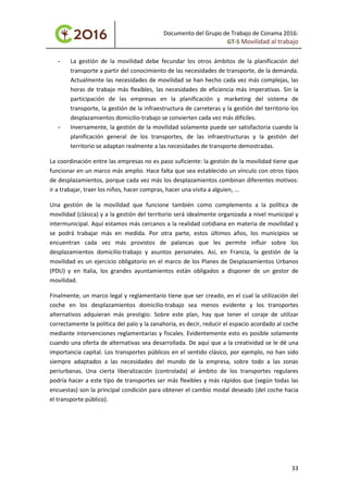 Documento del Grupo de Trabajo de Conama 2016:
GT-5 Movilidad al trabajo
- La gestión de la movilidad debe fecundar los otros ámbitos de la planificación del
transporte a partir del conocimiento de las necesidades de transporte, de la demanda.
Actualmente las necesidades de movilidad se han hecho cada vez más complejas, las
horas de trabajo más flexibles, las necesidades de eficiencia más imperativas. Sin la
participación de las empresas en la planificación y marketing del sistema de
transporte, la gestión de la infraestructura de carreteras y la gestión del territorio los
desplazamientos domicilio-trabajo se convierten cada vez más difíciles.
- Inversamente, la gestión de la movilidad solamente puede ser satisfactoria cuando la
planificación general de los transportes, de las infraestructuras y la gestión del
territorio se adaptan realmente a las necesidades de transporte demostradas.
La coordinación entre las empresas no es paso suficiente: la gestión de la movilidad tiene que
funcionar en un marco más amplio. Hace falta que sea establecido un vínculo con otros tipos
de desplazamientos, porque cada vez más los desplazamientos combinan diferentes motivos:
ir a trabajar, traer los niños, hacer compras, hacer una visita a alguien, ...
Una gestión de la movilidad que funcione también como complemento a la política de
movilidad (clásica) y a la gestión del territorio será idealmente organizada a nivel municipal y
intermunicipal. Aquí estamos más cercanos a la realidad cotidiana en materia de movilidad y
se podrá trabajar más en medida. Por otra parte, estos últimos años, los municipios se
encuentran cada vez más provistos de palancas que les permite influir sobre los
desplazamientos domicilio-trabajo y asuntos personales. Así, en Francia, la gestión de la
movilidad es un ejercicio obligatorio en el marco de los Planes de Desplazamientos Urbanos
(PDU) y en Italia, los grandes ayuntamientos están obligados a disponer de un gestor de
movilidad.
Finalmente, un marco legal y reglamentario tiene que ser creado, en el cual la utilización del
coche en los desplazamientos domicilio-trabajo sea menos evidente y los transportes
alternativos adquieran más prestigio. Sobre este plan, hay que tener el coraje de utilizar
correctamente la política del palo y la zanahoria, es decir, reducir el espacio acordado al coche
mediante intervenciones reglamentarias y fiscales. Evidentemente esto es posible solamente
cuando una oferta de alternativas sea desarrollada. De aquí que a la creatividad se le dé una
importancia capital. Los transportes públicos en el sentido clásico, por ejemplo, no han sido
siempre adaptados a las necesidades del mundo de la empresa, sobre todo a las zonas
periurbanas. Una cierta liberalización (controlada) al ámbito de los transportes regulares
podría hacer a este tipo de transportes ser más flexibles y más rápidos que (según todas las
encuestas) son la principal condición para obtener el cambio modal deseado (del coche hacia
el transporte público).
33
 