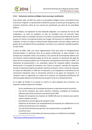 Documento del Grupo de Trabajo de Conama 2016:
GT-5 Movilidad al trabajo
2.2.6. Evoluciones recientes en Bélgica: hacia una mayor coordinación
Estos últimos años, los PMT han vuelto a la actualidad en Bélgica, tanto a nivel federal como
nivel de las 3 regiones. La aproximación es diferente, porque se asume que los programas y los
proyectos anteriores sufrían de una carencia de coordinación por parte de las autoridades
públicas.
A nivel federal, una legislación ha sido elaborada obligando a las empresas de más de 100
trabajadores, no tanto de establecer un plan de movilidad como de transmitir datos
elementales sobre su movilidad y de tener al corriente a la administración federal de acciones
puestas en marcha. Las empresas tendrán que recoger informaciones en colaboración con los
sindicatos. En base a los datos, la administración federal puede, entonces, elaborar planes de
gestión de la movilidad de forma coordinada. A tal efecto, una unidad de movilidad específica
ha sido creada.
A partir de 2002, hubo una nueva reglamentación fiscal para todos los desplazamientos
domicilio-trabajo. La deducción fiscal de los gastos profesionales se aplica también a los
pasajeros que comparten coche, a los ciclistas y a los usuarios de los transportes públicos (con
una distancia máxima domicilio-trabajo de 50 km por trayecto). La devolución del pago del
abono de los transportes públicos por el empresario será igualmente exonerada un 100%. Si el
empresario da gratuitamente a sus asalariados abonos de transporte público comprados
directamente a la sociedad de transporte, este “dinero en especies” está libre de impuestos.
Cuando el empresario organiza transportes colectivos (compartir coche o coches de empresa),
los costes son deducibles un 120% por el empresario, y los trabajadores se benefician de una
exoneración importante sobre la intervención patronal en los gastos de transportes. Si el
compartir coche es organizado con coches de la empresa, los asalariados beneficiarios del
vehículo pueden deducirse los kilómetros de compartir coche en su declaración fiscal.
En la región de Flandes se ha puesto en marcha un vasto programa para incentivar a las
empresas a elaborar planes de movilidad:
- De los coordinadores de la movilidad de empresas a cada administración provincial.
- Una red de consejeros (por sector industrial, sindicatos, sociedades de transportes
públicos) quién tienen que hacer la promoción de los PMT.
- Cheques de transportes de empresas de 10.000 EUR para las empresas que quieren
realizar medidas concretas.
- Gratuidad de la central regional de compartir coche.
- Programas de formación y de acompañamiento de empresas (en colaboración con las
Cámaras de Comercio) y a los sindicatos.
- Una caja de herramientas que permita a las empresas hacer su propio PMT.9
- Un premio anual.
- La creación de una red temática de empresas activas en el ámbito de la movilidad.
9
http://www.mobilitymanagement.be/index.htm
34
 