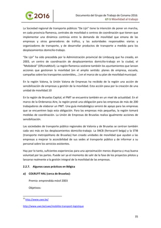 Documento del Grupo de Trabajo de Conama 2016:
GT-5 Movilidad al trabajo
La Sociedad regional de transporte públicos “De Lijn” tiene la intención de poner en marcha,
en cada provincia flamenca, centrales de movilidad o centros de coordinación que tienen que
implementar una dinámica continúa entre la demanda de movilidad que emana de las
empresas y otros generadores de tráfico, y las autoridades responsables viarias y
organizadores de transporte, y de desarrollar productos de transporte a medida para los
desplazamientos domicilio-trabajo.
“De Lijn” ha sido precedida por la Administración provincial de Limbourg que ha creado, en
2003, un centro de coordinación de desplazamientos domicilio-trabajo en la ciudad, el
“Mobidesk” (OficinaMóvil). La región flamenca sostiene también los ayuntamientos que lanzan
acciones que gestionan la movilidad (en el amplio sentido: planes de empresa, escuela,
campañas sobre los transportes sostenibles,...) en el marco de su plan de movilidad municipal.
En la región Valona, la Unión Valona de Empresas ha recibido de la región una acción de
sensibilización de empresas y gestión de la movilidad. Esta acción pasa por la creación de una
unidad de movilidad.10
En la región de Bruselas Capital, el PMT se encuentra también en un nivel de actualidad. En el
marco de la Ordenanza Aire, la región prevé una obligación para las empresas de más de 200
trabajadores de elaborar un PMT. Una guía metodológica servirá de apoyo para las empresas
que se encuentren bajo esta obligación. Para las empresas más pequeñas, la región tomará
medidas de coordinación. La Unión de Empresas de Bruselas realiza igualmente acciones de
sensibilización.
Las sociedades de transporte público regionales de Valonia y de Bruselas se centran también
cada vez más en los desplazamientos domicilio-trabajo. La SNCB (ferrocarril belga) y la STIB
(transporte metropolitano de Bruselas) han creado unidades de movilidad que ayudan a las
empresas a mejorar la accesibilidad de sus sedes al transporte público y de informar a su
personal sobre los servicios existentes.
Hay por lo tanto, suficientes experiencias para una aproximación menos dispersa y muy buena
voluntad por las partes. Puede ser ya el momento de salir de la fase de los proyectos pilotos y
lanzarse realmente a la gestión integral de la movilidad de las empresas.
2.2.7. Algunos casos prácticos en Bélgica
a) COLRUYT HAL (cerca de Bruselas):
Premio: emprendida móvil 2003
Objetivos:
10
http://www.uwe.be/
http://www.uwe.be/uwe/mobilite-transport-logistique
35
 