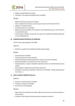 Documento del Grupo de Trabajo de Conama 2016:
GT-5 Movilidad al trabajo
 Mejorar la seguridad de los ciclistas.
 Contribuir a una solución al problema de la movilidad.
Medidas:
o Mejores infraestructuras para los ciclistas.
o Poner a disposición bicicletas y scoouters para conectar con la estación de tren.
o Organizar el compartir coche.
o Compensaciones por las bicicletas.
o Optimización del transporte de mercancías: menos kilómetros para un crecimiento en
la capacidad de carga.
o Comunicación constante: creación de una cultura de movilidad sostenible, igualmente
a la comunidad externa.
b) ADMINISTRACIÓN PROVINCIAL DE LIMBOURG:
Premio: Pulse empresa pública móvil 2003
Objetivos:
 Mantener su política de movilidad sostenible dando ejemplo.
Medidas:
o Coordinadora de movilidad
o Consejos de itinerarios personalizados
o Plazas de parking reservadas y garantía de vuelta por el coche compartido.
o Bicicletas lanzaderas a la estación de tren por el personal.
o Compensaciones y mejores dispositivos (ejemplo servicio de mantenimiento) por los
ciclistas.
o Generalización y optimización de bicicletas de servicio.
o Campañas de promoción originales (“lotería de la movilidad”, masajes gratuitos para
los ciclistas,...)
c) AGFA- GEVAERT-AMBERES (Amberes):
Objetivos:
 Disminuir la presión sobre la vecindad.
 Contribuir a mejorar la movilidad.
 Dar servicios a los empleados.
Medidas:
o Optimización del transporte de empresa (8% del usuarios más a las líneas existentes +
nuevas líneas)
o Compartir coche: plazas de estacionamiento reservadas, promoción.
36
 