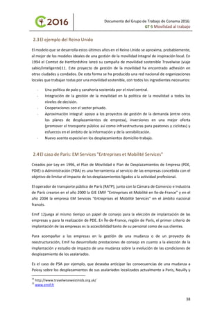 Documento del Grupo de Trabajo de Conama 2016:
GT-5 Movilidad al trabajo
2.3El ejemplo del Reino Unido
El modelo que se desarrolla estos últimos años en el Reino Unido se aproxima, probablemente,
al mejor de los modelos ideales de una gestión de la movilidad integral de inspiración local. En
1994 el Comtat de Hertfordshire lanzó su campaña de movilidad sostenible Travelwise (viaje
sabio/inteligente)11. Este proyecto de gestión de la movilidad ha encontrado adhesión en
otras ciudades y condados. De esta forma se ha producido una red nacional de organizaciones
locales que trabajan todas por una movilidad sostenible, con todos los ingredientes necesarios:
- Una política de palo y zanahoria sostenida por el nivel central.
- Integración de la gestión de la movilidad en la política de la movilidad a todos los
niveles de decisión.
- Cooperaciones con el sector privado.
- Aproximación integral: apoyo a los proyectos de gestión de la demanda (entre otros
los planes de desplazamientos de empresa), inversiones en una mejor oferta
(promover el transporte público así como infraestructuras para peatones y ciclistas) y
esfuerzos en el ámbito de la información y de la sensibilización.
- Nuevo acento especial en los desplazamientos domicilio-trabajo.
2.4El caso de París: EM Services "Entreprises et Mobilité Services"
Creados por Ley en 1996, el Plan de Movilidad o Plan de Desplazamientos de Empresa (PDE,
PDIE) o Administración (PDA) es una herramienta al servicio de las empresas concebido con el
objetivo de limitar el impacto de los desplazamientos ligados a la actividad profesional.
El operador de transporte público de París (RATP), junto con la Cámara de Comercio e Industria
de París crearon en el año 2000 la GIE EMIF "Entreprises et Mobilité en Ile-de-France" y en el
año 2004 la empresa EM Services "Entreprises et Mobilité Services" en el ámbito nacional
francés.
Emif 12juega al mismo tiempo un papel de consejo para la elección de implantación de las
empresas y para la realización de PDE. En Île-de-France, región de París, el primer criterio de
implantación de las empresas es la accesibilidad tanto de su personal como de sus clientes.
Para acompañar a las empresas en la gestión de una mudanza o de un proyecto de
reestructuración, Emif ha desarrollado prestaciones de consejo en cuanto a la elección de la
implantación y estudio de impacto de una mudanza sobre la evolución de las condiciones de
desplazamiento de los asalariados.
Es el caso de PSA por ejemplo, que deseaba anticipar las consecuencias de una mudanza a
Poissy sobre los desplazamientos de sus asalariados localizados actualmente a Paris, Neuilly y
11
http://www.travelwisewestmids.org.uk/
12
www.emif.fr
38
 