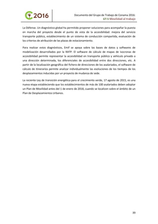 Documento del Grupo de Trabajo de Conama 2016:
GT-5 Movilidad al trabajo
La Défense. Un diagnóstico global ha permitido proponer soluciones para acompañar la puesta
en marcha del proyecto desde el punto de vista de la accesibilidad: mejora del servicio
transporte público, establecimiento de un sistema de conducción compartida, evaluación de
los criterios de atribución de las plazas de estacionamiento.
Para realizar estos diagnósticos, Emif se apoya sobre las bases de datos y softwares de
modelización desarrollados por la RATP. El software de cálculo de mapas de isocronas de
accesibilidad permite representar la accesibilidad en transporte público y vehículo privado a
una dirección determinada, los diferenciales de accesibilidad entre dos direcciones, etc. A
partir de la localización geográfica del fichero de direcciones de los asalariados, el software de
cálculo de itinerarios permite analizar individualmente las evoluciones de los tiempos de los
desplazamientos inducidas por un proyecto de mudanza de sede.
La reciente Ley de transición energética para el crecimiento verde, 17 agosto de 2015, es una
nueva etapa estableciendo que los establecimientos de más de 100 asalariados deben adoptar
un Plan de Movilidad antes del 1 de enero de 2018, cuando se localicen sobre el ámbito de un
Plan de Desplazamientos Urbanos.
39
 