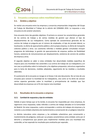 Documento del Grupo de Trabajo de Conama 2016:
GT-5 Movilidad al trabajo
3. Encuesta a empresas sobre movilidad laboral
3.1. Ámbito y objetivo
Se realizó una encuesta entre las empresas y consorcios empresariales integrantes del Grupo
de Trabajo de Movilidad al Trabajo de la edición del CONAMA 2016. La respuesta a esta
encuesta era de carácter voluntario.
Esta encuesta tiene dos grandes objetivos. El primero es conocer las características generales
de los centros de trabajo y de ciertas medidas de gestión que afectan el tipo de
desplazamientos de sus trabajadores. Como ejemplo de características generales de los
centros de trabajo se pregunta por el número de empleados, el tipo de jornada laboral, su
localización, la oferta de aparcamiento público y de la propia empresa, la oferta de transporte
colectivo público y otras. Las cuestiones referidas a medidas gestión consultadas incluyen
programas de teletrabajo, la gestión de aparcamientos de empresa, política de flexibilidad
horaria, existencia de remuneraciones por desplazamiento, existencia de servicio de autobús
de empresa y otras.
El segundo objetivo es saber si estas entidades han desarrollado medidas específicas de
mejoras para una movilidad más sostenible a sus centros de trabajo de sus trabajadores y en
ese caso se profundiza sobre la motivación y los objetivos propuestos, estructura organizativa
para la toma de decisiones, medidas adoptadas, seguimiento de las medidas y resultados
obtenidos.
El cuestionario de la encuesta se recoge en el Anexo 2 de este documento. No se trata de una
encuesta para conocer la movilidad de los trabajadores, sino como se ha dicho de conocer
ciertos aspectos generales sobre la movilidad y principalmente de medidas que han
desarrollado las empresas con el fin de mejorar esta movilidad.
3.2. Resultados de la encuesta a empresa
3.2.1 Cantidad de respuestas y tipo de entidades
Debido al poco tiempo que se ha tenido, la encuesta fue respondida por cinco empresas, Se
registraron cinco respuestas, todas referidos a centros de trabajo ubicados en la Comunidad
de Madrid. De estas respuestas, cuatro corresponden a centros de trabajos de empresas y la
restante a una entidad urbanística de mantenimiento y conservación de un polígono industrial.
La distinta naturaleza entre empresas y las entidades urbanísticas para conservación y
mantenimiento de polígonos, tanto por sus propias características como entidad, como por el
derecho y competencias que poseen para implementar medidas para una movilidad más
sostenible, se han separado los resultados para analizarlos por separado.
40
 