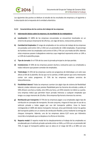 Documento del Grupo de Trabajo de Conama 2016:
GT-5 Movilidad al trabajo
Los siguientes dos puntos se dedican al estudio de los resultados de empresas y el siguiente a
la descripción de la respuesta de la entidad urbanística.
3.2.2 Características de los centros de trabajo de las empresas
i) Información básica sobre la empresa y la movilidad de los trabajadores
a) Localización: El 100% de las empresas encuestadas se encuentran localizadas en un
entorno de parque empresarial de oficinas, con algo de bares, restaurantes próximos.
b) Cantidad de Empleados: El rango de empleados en los centros de trabajo de las empresas
encuestadas varió entre 154 y 1.933 con un promedio de 1.062 empleados. El porcentaje
de hombres entre los empleados varía entre el 55% y 77% con una media de 63%. Además
estas empresas poseen trabajadores externos cuya magnitud representa entre un 16% a
un 22% de la plantilla propia.
c) Tipo de Jornada: En el 75% de los casos la jornada principal es de tipo partido.
d) Instalaciones: El 50% de las empresas poseen duchas y vestuarios para sus empleados y
todas indicaron que poseen comedor de empleados.
e) Teletrabajo: El 25% de las empresas cuenta con programas de teletrabajo y en este caso
afecta al 6% de la plantilla. De las que no lo cuentan, el 66% opinan que sería interesante
contar con estos programas. El 75% de las empresas emplean servicios de
teleconferencias.
f) Flexibilidad laboral: Todas las empresas cuentan con algún tipo de sistema de flexibilidad
laboral y todas indicaron que prestan flexibilidad para los horarios de entrada y salida, el
50% ofrecen una hora y media, otro 25% una hora, y el 25% restante no indicó su cuantía.
Una empresa indicó que permiten hacer jornada intensiva a cualquier empleado que
tenga a su cargo menores de 10 años. Otra empresa fija horario intensivo los viernes.
g) Retribución por transporte: El 75% de las empresas pagan a sus empleados algún tipo de
retribución en concepto de transporte. De este conjunto, ninguna lo hace por el uso de su
vehículo privado y todas pagan por uso del transporte público. Unas lo hacen
reintegrando el 100% del abono transporte mensual, otras permitiendo incluir los gastos
del transporte público en un sistema de retribución flexible y otras mediante la entrega de
cheques transporte. Además, una de las empresas abona 0,37 euros por kilómetro
recorrido al empleado que se desplaza a la oficina en bicicleta.
h) Reparto modal: El reparto modal de los desplazamientos al trabajo de los empleados es
encabezado por el vehículo privado variando entre un 56% y un 91% con un promedio del
72%, le sigue el transporte público que se ubica en el rango del 6% y al 28% con una
41
 