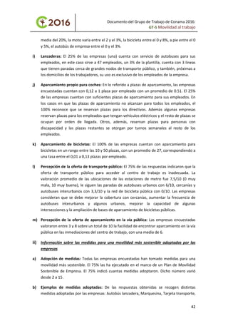 Documento del Grupo de Trabajo de Conama 2016:
GT-5 Movilidad al trabajo
media del 20%, la moto varía entre el 2 y el 3%, la bicicleta entre el 0 y 8%, a pie entre el 0
y 5%, el autobús de empresa entre el 0 y el 3%.
i) Lanzaderas: El 25% de las empresas (una) cuenta con servicio de autobuses para sus
empleados, en este caso sirve a 47 empleados, un 3% de la plantilla, cuenta con 3 líneas
que tienen paradas cerca de grandes nodos de transporte público, y también, próximas a
los domicilios de los trabajadores, su uso es exclusivo de los empleados de la empresa.
j) Aparcamiento propio para coches: En lo referido a plazas de aparcamiento, las empresas
encuestadas cuentan con 0,12 a 1 plaza por empleado con un promedio de 0.51. El 25%
de las empresas cuentan con suficientes plazas de aparcamiento para sus empleados. En
los casos en que las plazas de aparcamiento no alcanzan para todos los empleados, el
100% reconoce que se reservan plazas para los directivos. Además algunas empresas
reservan plazas para los empleados que tengan vehículos eléctricos y el resto de plazas se
ocupan por orden de llegada. Otros, además, reservan plazas para personas con
discapacidad y las plazas restantes se otorgan por turnos semanales al resto de los
empleados.
k) Aparcamiento de bicicletas: El 100% de las empresas cuentan con aparcamiento para
bicicletas en un rango entre las 10 y 50 plazas, con un promedio de 27, correspondiendo a
una tasa entre el 0,01 a 0,13 plazas por empleado.
l) Percepción de la oferta de transporte público: El 75% de las respuestas indicaron que la
oferta de transporte público para acceder al centro de trabajo es inadecuada. La
valoración promedio de las ubicaciones de las estaciones de metro fue 7,5/10 (0 muy
mala, 10 muy buena), le siguen las paradas de autobuses urbanos con 6/10, cercanías y
autobuses interurbanos con 3,3/10 y la red de bicicleta pública con 0/10. Las empresas
consideran que se debe mejorar la cobertura con cercanías, aumentar la frecuencia de
autobuses interurbanos y algunos urbanos, mejorar la capacidad de algunas
intersecciones y la ampliación de bases de aparcamiento de bicicletas públicas.
m) Percepción de la oferta de aparcamiento en la vía pública: Las empresas encuestadas
valoraron entre 3 y 8 sobre un total de 10 la facilidad de encontrar aparcamiento en la vía
pública en las inmediaciones del centro de trabajo, con una media de 6.
ii) Información sobre las medidas para una movilidad más sostenible adoptadas por las
empresas
a) Adopción de medidas: Todas las empresas encuestadas han tomado medidas para una
movilidad más sostenible. El 75% las ha ejecutado en el marco de un Plan de Movilidad
Sostenible de Empresa. El 75% indicó cuantas medidas adoptaron. Dicho número varió
desde 2 a 15.
b) Ejemplos de medidas adoptadas: De las respuestas obtenidas se recogen distintas
medidas adoptadas por las empresas: Autobús lanzadera, Marquesina, Tarjeta transporte,
42
 