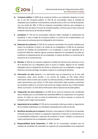 Documento del Grupo de Trabajo de Conama 2016:
GT-5 Movilidad al trabajo
k) Transporte público: El 100% de las empresas facilita a sus empleados desgravar el coste
por el uso del transporte público. El 75% de los encuestados indicó la cantidad de
empleados que accedieron a este beneficio, variando entre un 6% a un 47% de la plantilla,
con una media del 28%. El 25% las empresas encuestadas indicaron que reintegran el
100% del valor del abono mensual de transporte público, mientras que el resto lo hace de
mediante mecanismos de retribución flexible.
l) Lanzaderas: El 75% de los encuestados indicaron haber estudiado la implantación de
lanzaderas o rutas a nodos de transporte público y el 25% las han implementado y en
estos casos son exclusivas para los trabajadores de la empresa.
m) Reducción de accidentes: El 75% de las empresas consultadas han tomado medidas para
reducir los accidentes in itineri o en misión de sus trabajadores. El 50% de las empresas
tomaron las medidas de sensibilización a sus empleados y cursos de seguridad vial o
conducción defensiva. Además algunas empresas adoptaron la investigación de todos los
accidentes en desplazamientos de sus empleados, la mejora de flotas y un aumento de la
frecuencia de su mantenimiento.
n) Bicicleta: El 50% de las empresas adoptaron medidas de fomento para promover el uso
de la bicicleta por sus trabajadores para el acceso al trabajo. Algunas de las medidas
adoptadas fueron la disposición de duchas y vestuarios para sus empleados, el pago por
kilómetro recorrido del hogar al trabajo y mejoras en el parking de bicicletas.
o) Información vía web: Respecto a la información que se proporciona en el sitio web
corporativo sobre cómo acceder a sus centros de trabajo, el 75% indicó ofrece
información sobre el viario para acceder en vehículo privado y el 50% ofrece información
sobre aparcamiento para coches. El 75% ofrece información sobre paradas y estaciones
de transporte público en el entorno del centro de trabajo mientras que el 50% también
ofrece sus horarios. Un 25% ofrece información sobre estaciones de bicicleta pública.
p) Cooperación con otras empresas: En el 50% de los casos las empresas han considerado
tomar medidas para un amovilidad más sostenible (MM+S) en cooperación con empresas
vecinas. En todos los casos se trató de implementar en forma conjunta un servicio de
lanzadera, pero ningún caso prosperó.
q) Seguimiento de las medidas: El 75% de los encuestados indicó que realiza un seguimiento
de las medidas implantadas con indicadores apropiados para cada una de ella.
r) Beneficios buscados por la empresa: Contestó a esta pregunta el 50% de los encuestados
indicando que buscan mejorar su reputación corporativa a través de su compromiso con
la sostenibilidad ambiental y reducción de accidente in itinere. También se mencionó la
mejora del bienestar de sus empleados y ahorros fiscales.
s) Responsabilidad Social Corporativa: El 100% de los encuestados considera que las
medidas de movilidad más sostenible son aspectos de responsabilidad social corporativa
44
 