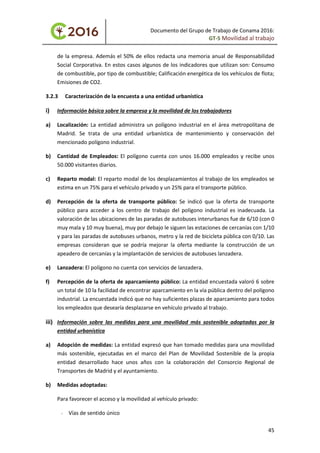 Documento del Grupo de Trabajo de Conama 2016:
GT-5 Movilidad al trabajo
de la empresa. Además el 50% de ellos redacta una memoria anual de Responsabilidad
Social Corporativa. En estos casos algunos de los indicadores que utilizan son: Consumo
de combustible, por tipo de combustible; Calificación energética de los vehículos de flota;
Emisiones de CO2.
3.2.3 Caracterización de la encuesta a una entidad urbanística
i) Información básica sobre la empresa y la movilidad de los trabajadores
a) Localización: La entidad administra un polígono industrial en el área metropolitana de
Madrid. Se trata de una entidad urbanística de mantenimiento y conservación del
mencionado polígono industrial.
b) Cantidad de Empleados: El polígono cuenta con unos 16.000 empleados y recibe unos
50.000 visitantes diarios.
c) Reparto modal: El reparto modal de los desplazamientos al trabajo de los empleados se
estima en un 75% para el vehículo privado y un 25% para el transporte público.
d) Percepción de la oferta de transporte público: Se indicó que la oferta de transporte
público para acceder a los centro de trabajo del polígono industrial es inadecuada. La
valoración de las ubicaciones de las paradas de autobuses interurbanos fue de 6/10 (con 0
muy mala y 10 muy buena), muy por debajo le siguen las estaciones de cercanías con 1/10
y para las paradas de autobuses urbanos, metro y la red de bicicleta pública con 0/10. Las
empresas consideran que se podría mejorar la oferta mediante la construcción de un
apeadero de cercanías y la implantación de servicios de autobuses lanzadera.
e) Lanzadera: El polígono no cuenta con servicios de lanzadera.
f) Percepción de la oferta de aparcamiento público: La entidad encuestada valoró 6 sobre
un total de 10 la facilidad de encontrar aparcamiento en la vía pública dentro del polígono
industrial. La encuestada indicó que no hay suficientes plazas de aparcamiento para todos
los empleados que desearía desplazarse en vehículo privado al trabajo.
iii) Información sobre las medidas para una movilidad más sostenible adoptadas por la
entidad urbanística
a) Adopción de medidas: La entidad expresó que han tomado medidas para una movilidad
más sostenible, ejecutadas en el marco del Plan de Movilidad Sostenible de la propia
entidad desarrollado hace unos años con la colaboración del Consorcio Regional de
Transportes de Madrid y el ayuntamiento.
b) Medidas adoptadas:
Para favorecer el acceso y la movilidad al vehículo privado:
- Vías de sentido único
45
 