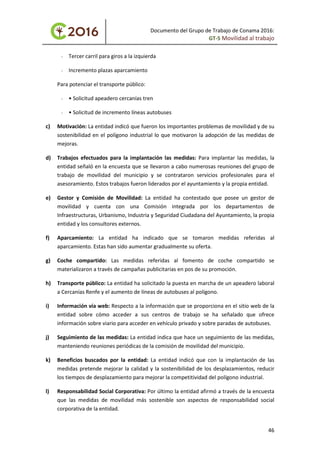 Documento del Grupo de Trabajo de Conama 2016:
GT-5 Movilidad al trabajo
- Tercer carril para giros a la izquierda
- Incremento plazas aparcamiento
Para potenciar el transporte público:
- • Solicitud apeadero cercanías tren
- • Solicitud de incremento líneas autobuses
c) Motivación: La entidad indicó que fueron los importantes problemas de movilidad y de su
sostenibilidad en el polígono industrial lo que motivaron la adopción de las medidas de
mejoras.
d) Trabajos efectuados para la implantación las medidas: Para implantar las medidas, la
entidad señaló en la encuesta que se llevaron a cabo numerosas reuniones del grupo de
trabajo de movilidad del municipio y se contrataron servicios profesionales para el
asesoramiento. Estos trabajos fueron liderados por el ayuntamiento y la propia entidad.
e) Gestor y Comisión de Movilidad: La entidad ha contestado que posee un gestor de
movilidad y cuenta con una Comisión integrada por los departamentos de
Infraestructuras, Urbanismo, Industria y Seguridad Ciudadana del Ayuntamiento, la propia
entidad y los consultores externos.
f) Aparcamiento: La entidad ha indicado que se tomaron medidas referidas al
aparcamiento. Estas han sido aumentar gradualmente su oferta.
g) Coche compartido: Las medidas referidas al fomento de coche compartido se
materializaron a través de campañas publicitarias en pos de su promoción.
h) Transporte público: La entidad ha solicitado la puesta en marcha de un apeadero laboral
a Cercanías Renfe y el aumento de líneas de autobuses al polígono.
i) Información vía web: Respecto a la información que se proporciona en el sitio web de la
entidad sobre cómo acceder a sus centros de trabajo se ha señalado que ofrece
información sobre viario para acceder en vehículo privado y sobre paradas de autobuses.
j) Seguimiento de las medidas: La entidad indica que hace un seguimiento de las medidas,
manteniendo reuniones periódicas de la comisión de movilidad del municipio.
k) Beneficios buscados por la entidad: La entidad indicó que con la implantación de las
medidas pretende mejorar la calidad y la sostenibilidad de los desplazamientos, reducir
los tiempos de desplazamiento para mejorar la competitividad del polígono industrial.
l) Responsabilidad Social Corporativa: Por último la entidad afirmó a través de la encuesta
que las medidas de movilidad más sostenible son aspectos de responsabilidad social
corporativa de la entidad.
46
 