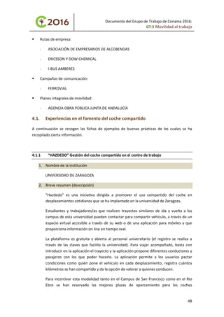 Documento del Grupo de Trabajo de Conama 2016:
GT-5 Movilidad al trabajo
 Rutas de empresa:
- ASOCIACIÓN DE EMPRESARIOS DE ALCOBENDAS
- ERICSSON Y DOW CHEMICAL
- I-BUS AMBERES
 Campañas de comunicación:
- FERROVIAL
 Planes integrales de movilidad:
- AGENCIA OBRA PÚBLICA JUNTA DE ANDALUCÍA
4.1. Experiencias en el fomento del coche compartido
A continuación se recogen las fichas de ejemplos de buenas prácticas de los cuales se ha
recopilado cierta información.
4.1.1 “HAZDEDO” Gestión del coche compartido en el centro de trabajo
1. Nombre de la institución
UNIVERSIDAD DE ZARAGOZA
2. Breve resumen (descripción)
“Hazdedo” es una iniciativa dirigida a promover el uso compartido del coche en
desplazamientos cotidianos que se ha implantado en la universidad de Zaragoza.
Estudiantes y trabajadores/as que realicen trayectos similares de ida y vuelta a los
campus de esta universidad pueden contactar para compartir vehículo, a través de un
espacio virtual accesible a través de su web o de una aplicación para móviles y que
proporciona información on line en tiempo real.
La plataforma es gratuita y abierta al personal universitario (el registro se realiza a
través de las claves que facilita la universidad). Para viajar acompañado, basta con
introducir en la aplicación el trayecto y la aplicación propone diferentes conductores y
pasajeros con los que poder hacerlo. La aplicación permite a los usuarios pactar
condiciones como quién pone el vehículo en cada desplazamiento, registra cuántos
kilómetros se han compartido y da la opción de valorar a quienes conducen.
Para incentivar esta modalidad tanto en el Campus de San Francisco como en el Rio
Ebro se han reservado las mejores plazas de aparcamiento para los coches
48
 