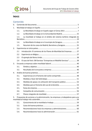 Documento del Grupo de Trabajo de Conama 2016:
GT-5 Movilidad al trabajo
ÍNDICE
Contenido
0. Contenido del documento........................................................................................ 5
1. Movilidad al trabajo en España................................................................................ 7
1.1. La Movilidad al trabajo en España según el Censo 2011 ........................... 7
1.2. La Movilidad al trabajo en la Comunidad de Madrid............................... 15
1.3. La movilidad al trabajo en el ámbito del sistema tarifario integrado de
Barcelona................................................................................................................ 19
1.4. La Movilidad al trabajo en el municipio de Zaragoza............................... 21
1.5. Resumen de los casos de Madrid, Barcelona y Zaragoza......................... 25
2. Experiencias en otros países................................................................................... 27
2.1 Introducción: El comienzo de los Planes de Movilidad de Empresas.......... 27
2.2 Experiencia en Bélgica.................................................................................. 27
2.3 El ejemplo del Reino Unido.......................................................................... 38
2.4 El caso de París: EM Services "Entreprises et Mobilité Services" ................ 38
3. Encuesta a empresas sobre movilidad laboral....................................................... 40
3.1. Ámbito y objetivo ..................................................................................... 40
3.2. Resultados de la encuesta a empresa ...................................................... 40
4. Análisis de buenas prácticas................................................................................... 47
4.1. Experiencias en el fomento del coche compartido.................................. 48
4.2. Medidas a favor del teletrabajo ............................................................... 51
4.3. Medidas de apoyo a la utilización del transporte público ....................... 52
4.4. Medidas para el fomento del uso de la bicicleta ..................................... 53
4.5. Rutas de empresa..................................................................................... 55
4.6. Campañas de comunicación..................................................................... 56
4.7. Planes integrales de movilidad................................................................. 57
5. Propuestas de acciones a la administración, las empresas y trabajadores para una
movilidad al trabajo más sostenible............................................................................... 59
5.1. Conocimiento de la movilidad al trabajo ................................................. 59
5.2. Casos de buenas prácticas........................................................................ 60
5.3. Recomendaciones hacia las empresas y administraciones...................... 60
5.4. Recomendaciones hacia la administración .............................................. 61
4
 