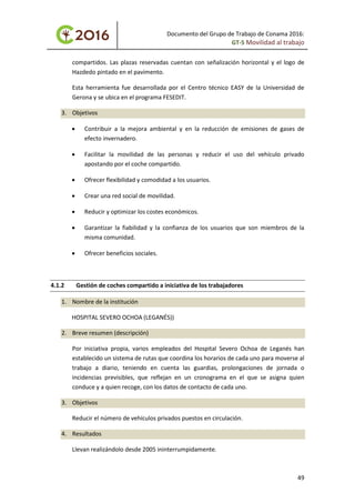 Documento del Grupo de Trabajo de Conama 2016:
GT-5 Movilidad al trabajo
compartidos. Las plazas reservadas cuentan con señalización horizontal y el logo de
Hazdedo pintado en el pavimento.
Esta herramienta fue desarrollada por el Centro técnico EASY de la Universidad de
Gerona y se ubica en el programa FESEDIT.
3. Objetivos
• Contribuir a la mejora ambiental y en la reducción de emisiones de gases de
efecto invernadero.
• Facilitar la movilidad de las personas y reducir el uso del vehículo privado
apostando por el coche compartido.
• Ofrecer flexibilidad y comodidad a los usuarios.
• Crear una red social de movilidad.
• Reducir y optimizar los costes económicos.
• Garantizar la fiabilidad y la confianza de los usuarios que son miembros de la
misma comunidad.
• Ofrecer beneficios sociales.
4.1.2 Gestión de coches compartido a iniciativa de los trabajadores
1. Nombre de la institución
HOSPITAL SEVERO OCHOA (LEGANÉS))
2. Breve resumen (descripción)
Por iniciativa propia, varios empleados del Hospital Severo Ochoa de Leganés han
establecido un sistema de rutas que coordina los horarios de cada uno para moverse al
trabajo a diario, teniendo en cuenta las guardias, prolongaciones de jornada o
incidencias previsibles, que reflejan en un cronograma en el que se asigna quien
conduce y a quien recoge, con los datos de contacto de cada uno.
3. Objetivos
Reducir el número de vehículos privados puestos en circulación.
4. Resultados
Llevan realizándolo desde 2005 ininterrumpidamente.
49
 