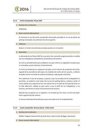 Documento del Grupo de Trabajo de Conama 2016:
GT-5 Movilidad al trabajo
4.1.3. Coche Compartido. Plazas VAO
1. Nombre de la institución
FERROVIAL
2. Breve resumen (descripción)
Se fomenta el uso del coche compartido ofreciendo prioridad en el uso de plazas de
parking reservadas a los vehículos de alta ocupación.
3. Objetivos
Reducir el número de vehículos privados puestos en circulación.
4. Resultados
La demanda de las Plazas VAO fue muy alta y fue creciendo progresivamente a medida
que los trabajadores comprobaron los beneficios del sistema.
Se creó un procedimiento para establecer con qué criterios se asignaban las plazas que
se renovaban, previa solicitud, trimestralmente.
El criterio principal para la asignación de plaza, era el número de ocupantes del coche,
seguido de la procedencia del viaje y los modelos de coches de los usuarios, a efectos
de poder estimar la huella de carbono evitada por cada equipo solicitante.
Para optimizar el uso de las plazas, y gracias a que las jornadas de los trabajadores lo
permitían, se pudieron crear hasta dos turnos de parking diarios, mañana y tarde. El
centro dónde esta experiencia fue más exitosa fue en la sede de Ferrovial Servicios en
la Calle Albarracín, debido en gran parte a que el perfil de los trabajadores y sus
horarios, permitieron el buen funcionamiento del sistema.
Además hay una garita con un vigilante a la entrada que fue clave a la hora de poder
hacer seguimiento del sistema.
El número estimado de beneficiarios para esta sede es de 72 empleados/año.
4.1.4. Coche compartido. Reserva plazas. Ticket verde
1. Nombre de la institución
DENSO. Polígono Industrial Pla de Santa Anna. (Sant Fruitós de Bages. Barcelona)
2. Breve resumen (descripción)
50
 
