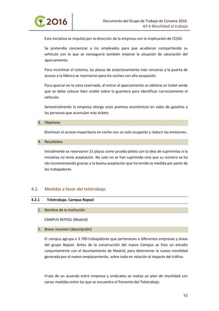 Documento del Grupo de Trabajo de Conama 2016:
GT-5 Movilidad al trabajo
Esta iniciativa se impulsó por la dirección de la empresa con la implicación de CCOO.
Se pretendía concienciar a los empleados para que acudieran compartiendo su
vehículo con lo que se conseguiría también mejorar la situación de saturación del
aparcamiento.
Para incentivar el sistema, las plazas de estacionamiento más cercanas a la puerta de
acceso a la fábrica se reservaron para los coches con alta ocupación.
Para aparcar en la zona reservada, al entrar al aparcamiento se obtiene un ticket verde
que se debe colocar bien visible sobre la guantera para identificar correctamente el
vehículo.
Semestralmente la empresa otorga unos premios económicos en vales de gasolina a
las personas que acumulan más tickets.
3. Objetivos
Disminuir el acceso mayoritario en coche con un solo ocupante y reducir las emisiones.
4. Resultados
Inicialmente se reservaron 15 plazas como prueba piloto con la idea de suprimirlas si la
iniciativa no tenía aceptación. No solo no se han suprimido sino que su número se ha
ido incrementando gracias a la buena aceptación que ha tenido la medida por parte de
los trabajadores.
4.2. Medidas a favor del teletrabajo
4.2.1 Teletrabajo. Campus Repsol
1. Nombre de la institución
CAMPUS REPSOL (Madrid)
2. Breve resumen (descripción)
El campus agrupa a 3.700 trabajadores que pertenecen a diferentes empresas y áreas
del grupo Repsol. Antes de la construcción del nuevo Campus se hizo un estudio
conjuntamente con el Ayuntamiento de Madrid, para determinar la nueva movilidad
generada por el nuevo emplazamiento, sobre todo en relación al impacto del tráfico.
Fruto de un acuerdo entre empresa y sindicatos se realiza un plan de movilidad con
varias medidas entre las que se encuentra el Fomento del Teletrabajo.
51
 